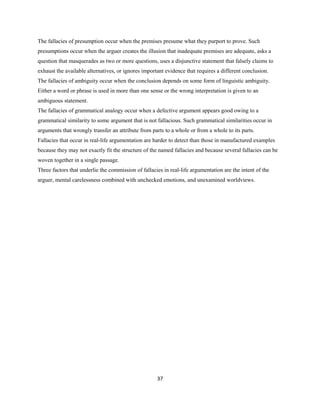 The fallacies of presumption occur when the premises presume what they purport to prove. Such
presumptions occur when the arguer creates the illusion that inadequate premises are adequate, asks a
question that masquerades as two or more questions, uses a disjunctive statement that falsely claims to
exhaust the available alternatives, or ignores important evidence that requires a different conclusion.
The fallacies of ambiguity occur when the conclusion depends on some form of linguistic ambiguity.
Either a word or phrase is used in more than one sense or the wrong interpretation is given to an
ambiguous statement.
The fallacies of grammatical analogy occur when a defective argument appears good owing to a
grammatical similarity to some argument that is not fallacious. Such grammatical similarities occur in
arguments that wrongly transfer an attribute from parts to a whole or from a whole to its parts.
Fallacies that occur in real-life argumentation are harder to detect than those in manufactured examples
because they may not exactly fit the structure of the named fallacies and because several fallacies can be
woven together in a single passage.
Three factors that underlie the commission of fallacies in real-life argumentation are the intent of the
arguer, mental carelessness combined with unchecked emotions, and unexamined worldviews.
37
 