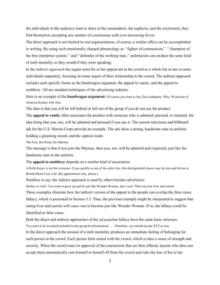 the individuals in the audience want to share in the camaraderie, the euphoria, and the excitement, they
find themselves accepting any number of conclusions with ever-increasing fervor.
The direct approach is not limited to oral argumentation, of course; a similar effect can be accomplished
in writing. By using such emotionally charged phraseology as ‘‘fighter of communism,’’ ‘‘champion of
the free enterprise system,’’ and ‘‘defender of the working man,’’ polemicists can awaken the same kind
of mob mentality as they would if they were speaking.
In the indirect approach the arguer aims his or her appeal not at the crowd as a whole but at one or more
individuals separately, focusing on some aspect of their relationship to the crowd. The indirect approach
includes such specific forms as the bandwagon argument, the appeal to vanity, and the appeal to
snobbery. All are standard techniques of the advertising industry.
Here is an example of the bandwagon argument: Of course you want to buy Zest toothpaste. Why, 90 percent of
America brushes with Zest.
The idea is that you will be left behind or left out of the group if you do not use the product.
The appeal to vanity often associates the product with someone who is admired, pursued, or imitated, the
idea being that you, too, will be admired and pursued if you use it. The current television and billboard
ads for the U.S. Marine Corps provide an example. The ads show a strong, handsome man in uniform
holding a gleaming sword, and the caption reads:
The Few, the Proud, the Marines
The message is that if you join the Marines, then you, too, will be admired and respected, just like the
handsome man in the uniform.
The appeal to snobbery depends on a similar kind of association.
A Rolls Royce is not for everyone. If you qualify as one of the select few, this distinguished classic may be seen and driven at
British Motor Cars, Ltd. (By appointment only, please.)
Needless to say, the indirect approach is used by others besides advertisers:
Mother to child: You want to grow up and be just like Wonder Woman, don’t you? Then eat your liver and carrots.
These examples illustrate how the indirect version of the appeal to the people can overlap the false cause
fallacy, which is presented in Section 3.3. Thus, the previous example might be interpreted to suggest that
eating liver and carrots will cause one to become just like Wonder Woman. If so, the fallacy could be
identified as false cause.
Both the direct and indirect approaches of the ad populum fallacy have the same basic structure:
You want to be accepted/included-in-the-group/loved/esteemed. . . . Therefore, you should accept XYZ as true.
In the direct approach the arousal of a mob mentality produces an immediate feeling of belonging for
each person in the crowd. Each person feels united with the crowd, which evokes a sense of strength and
security. When the crowd roars its approval of the conclusions that are then offered, anyone who does not
accept them automatically cuts himself or herself off from the crowd and risks the loss of his or her
5
 