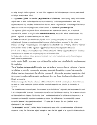 security, strength, and acceptance. The same thing happens in the indirect approach, but the context and
technique are somewhat subtler.
4. Argument Against the Person (Argumentum ad Hominem) - This fallacy always involves two
arguers. One of them advances (either directly or implicitly) a certain argument and the other then
responds by directing his or her attention not to the first person’s argument but to the first person himself.
When this occurs, the second person is said to commit an argument against the person.
The argument against the person occurs in three forms: the ad hominem abusive, the ad hominem
circumstantial, and the tu quoque. In the ad hominem abusive, the second person responds to the first
person’s argument by verbally abusing the first person.
Example: Before he died, poet Allen Ginsberg argued in favor of legalizing pornography. But Ginsberg’s arguments are
nothing but trash. Ginsberg was a marijuana-smoking homosexual and a thoroughgoing advocate of the drug culture.
Because Ginsberg’s being a marijuana-smoking homosexual and advocate of the drug culture is irrelevant
to whether the premises of his argument support the conclusion, this argument is fallacious.
Not all cases of the ad hominem abusive are as blunt as this one, but they are just as fallacious. Example:
William Buckley has argued in favor of legalizing drugs such as cocaine and heroin.
But Buckley is just another one of those upper-crust intellectuals who is out of touch with real America. No sensible person
should listen to his pseudosolutions.
Again, whether Buckley is an upper-crust intellectual has nothing to do with whether his premises support
his conclusion.
The ad hominem circumstantial begins the same way as the ad hominem abusive, but instead of heaping
verbal abuse on his or her opponent, the respondent attempts to discredit the opponent’s argument by
alluding to certain circumstances that affect the opponent. By doing so the respondent hopes to show that
the opponent is predisposed to argue the way he or she does and should therefore not be taken seriously.
Here is an example:
The Dalai Lama argues that China has no business in Tibet and that the West should do something about it. But the Dalai Lama
just wants the Chinese to leave so he can return as leader. Naturally he argues this way. Therefore, we should reject his
arguments.
The author of this argument ignores the substance of the Dalai Lama’s argument and attempts to discredit
it by calling attention to certain circumstances that affect the Dalai Lama—namely, that he wants to return
to Tibet as its leader. But the fact that the Dalai Lama happens to be affected by these circumstances is
irrelevant to whether his premises support a conclusion. The ad hominem circumstantial is easy to
recognize because it always takes this form: ‘‘Of course Mr. X argues this way; just look at the
circumstances that affect him.’’
The tu quoque (‘‘you too’’) fallacy begins the same way as the other two varieties of the ad hominem
argument, except that the second arguer attempts to make the first appear to be hypocritical or arguing in
6
 