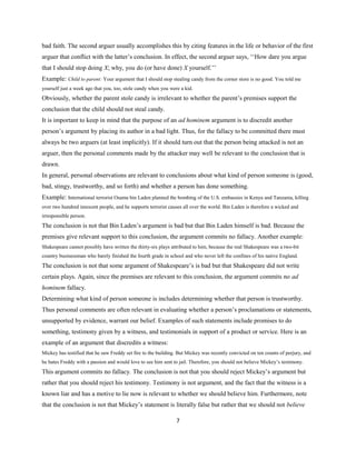 bad faith. The second arguer usually accomplishes this by citing features in the life or behavior of the first
arguer that conflict with the latter’s conclusion. In effect, the second arguer says, ‘‘How dare you argue
that I should stop doing X; why, you do (or have done) X yourself.’’
Example: Child to parent: Your argument that I should stop stealing candy from the corner store is no good. You told me
yourself just a week ago that you, too, stole candy when you were a kid.
Obviously, whether the parent stole candy is irrelevant to whether the parent’s premises support the
conclusion that the child should not steal candy.
It is important to keep in mind that the purpose of an ad hominem argument is to discredit another
person’s argument by placing its author in a bad light. Thus, for the fallacy to be committed there must
always be two arguers (at least implicitly). If it should turn out that the person being attacked is not an
arguer, then the personal comments made by the attacker may well be relevant to the conclusion that is
drawn.
In general, personal observations are relevant to conclusions about what kind of person someone is (good,
bad, stingy, trustworthy, and so forth) and whether a person has done something.
Example: International terrorist Osama bin Laden planned the bombing of the U.S. embassies in Kenya and Tanzania, killing
over two hundred innocent people, and he supports terrorist causes all over the world. Bin Laden is therefore a wicked and
irresponsible person.
The conclusion is not that Bin Laden’s argument is bad but that Bin Laden himself is bad. Because the
premises give relevant support to this conclusion, the argument commits no fallacy. Another example:
Shakespeare cannot possibly have written the thirty-six plays attributed to him, because the real Shakespeare was a two-bit
country businessman who barely finished the fourth grade in school and who never left the confines of his native England.
The conclusion is not that some argument of Shakespeare’s is bad but that Shakespeare did not write
certain plays. Again, since the premises are relevant to this conclusion, the argument commits no ad
hominem fallacy.
Determining what kind of person someone is includes determining whether that person is trustworthy.
Thus personal comments are often relevant in evaluating whether a person’s proclamations or statements,
unsupported by evidence, warrant our belief. Examples of such statements include promises to do
something, testimony given by a witness, and testimonials in support of a product or service. Here is an
example of an argument that discredits a witness:
Mickey has testified that he saw Freddy set fire to the building. But Mickey was recently convicted on ten counts of perjury, and
he hates Freddy with a passion and would love to see him sent to jail. Therefore, you should not believe Mickey’s testimony.
This argument commits no fallacy. The conclusion is not that you should reject Mickey’s argument but
rather that you should reject his testimony. Testimony is not argument, and the fact that the witness is a
known liar and has a motive to lie now is relevant to whether we should believe him. Furthermore, note
that the conclusion is not that Mickey’s statement is literally false but rather that we should not believe
7
 