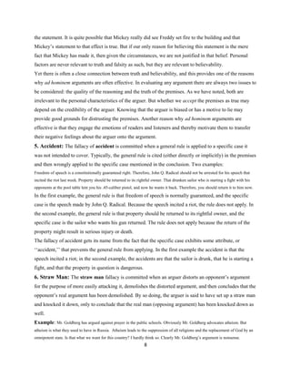 the statement. It is quite possible that Mickey really did see Freddy set fire to the building and that
Mickey’s statement to that effect is true. But if our only reason for believing this statement is the mere
fact that Mickey has made it, then given the circumstances, we are not justified in that belief. Personal
factors are never relevant to truth and falsity as such, but they are relevant to believability.
Yet there is often a close connection between truth and believability, and this provides one of the reasons
why ad hominem arguments are often effective. In evaluating any argument there are always two issues to
be considered: the quality of the reasoning and the truth of the premises. As we have noted, both are
irrelevant to the personal characteristics of the arguer. But whether we accept the premises as true may
depend on the credibility of the arguer. Knowing that the arguer is biased or has a motive to lie may
provide good grounds for distrusting the premises. Another reason why ad hominem arguments are
effective is that they engage the emotions of readers and listeners and thereby motivate them to transfer
their negative feelings about the arguer onto the argument.
5. Accident: The fallacy of accident is committed when a general rule is applied to a specific case it
was not intended to cover. Typically, the general rule is cited (either directly or implicitly) in the premises
and then wrongly applied to the specific case mentioned in the conclusion. Two examples:
Freedom of speech is a constitutionally guaranteed right. Therefore, John Q. Radical should not be arrested for his speech that
incited the riot last week. Property should be returned to its rightful owner. That drunken sailor who is starting a fight with his
opponents at the pool table lent you his .45-caliber pistol, and now he wants it back. Therefore, you should return it to him now.
In the first example, the general rule is that freedom of speech is normally guaranteed, and the specific
case is the speech made by John Q. Radical. Because the speech incited a riot, the rule does not apply. In
the second example, the general rule is that property should be returned to its rightful owner, and the
specific case is the sailor who wants his gun returned. The rule does not apply because the return of the
property might result in serious injury or death.
The fallacy of accident gets its name from the fact that the specific case exhibits some attribute, or
‘‘accident,’’ that prevents the general rule from applying. In the first example the accident is that the
speech incited a riot; in the second example, the accidents are that the sailor is drunk, that he is starting a
fight, and that the property in question is dangerous.
6. Straw Man: The straw man fallacy is committed when an arguer distorts an opponent’s argument
for the purpose of more easily attacking it, demolishes the distorted argument, and then concludes that the
opponent’s real argument has been demolished. By so doing, the arguer is said to have set up a straw man
and knocked it down, only to conclude that the real man (opposing argument) has been knocked down as
well.
Example: Mr. Goldberg has argued against prayer in the public schools. Obviously Mr. Goldberg advocates atheism. But
atheism is what they used to have in Russia. Atheism leads to the suppression of all religions and the replacement of God by an
omnipotent state. Is that what we want for this country? I hardly think so. Clearly Mr. Goldberg’s argument is nonsense.
8
 