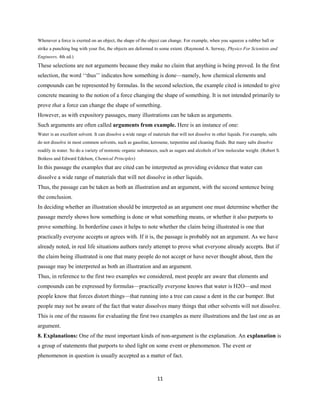 Whenever a force is exerted on an object, the shape of the object can change. For example, when you squeeze a rubber ball or
strike a punching bag with your fist, the objects are deformed to some extent. (Raymond A. Serway, Physics For Scientists and
Engineers, 4th ed.)
These selections are not arguments because they make no claim that anything is being proved. In the first
selection, the word ‘‘thus’’ indicates how something is done—namely, how chemical elements and
compounds can be represented by formulas. In the second selection, the example cited is intended to give
concrete meaning to the notion of a force changing the shape of something. It is not intended primarily to
prove that a force can change the shape of something.
However, as with expository passages, many illustrations can be taken as arguments.
Such arguments are often called arguments from example. Here is an instance of one:
Water is an excellent solvent. It can dissolve a wide range of materials that will not dissolve in other liquids. For example, salts
do not dissolve in most common solvents, such as gasoline, kerosene, turpentine and cleaning fluids. But many salts dissolve
readily in water. So do a variety of nonionic organic substances, such as sugars and alcohols of low molecular weight. (Robert S.
Boikess and Edward Edelson, Chemical Principles)
In this passage the examples that are cited can be interpreted as providing evidence that water can
dissolve a wide range of materials that will not dissolve in other liquids.
Thus, the passage can be taken as both an illustration and an argument, with the second sentence being
the conclusion.
In deciding whether an illustration should be interpreted as an argument one must determine whether the
passage merely shows how something is done or what something means, or whether it also purports to
prove something. In borderline cases it helps to note whether the claim being illustrated is one that
practically everyone accepts or agrees with. If it is, the passage is probably not an argument. As we have
already noted, in real life situations authors rarely attempt to prove what everyone already accepts. But if
the claim being illustrated is one that many people do not accept or have never thought about, then the
passage may be interpreted as both an illustration and an argument.
Thus, in reference to the first two examples we considered, most people are aware that elements and
compounds can be expressed by formulas—practically everyone knows that water is H2O—and most
people know that forces distort things—that running into a tree can cause a dent in the car bumper. But
people may not be aware of the fact that water dissolves many things that other solvents will not dissolve.
This is one of the reasons for evaluating the first two examples as mere illustrations and the last one as an
argument.
8. Explanations: One of the most important kinds of non-argument is the explanation. An explanation is
a group of statements that purports to shed light on some event or phenomenon. The event or
phenomenon in question is usually accepted as a matter of fact.
11
 
