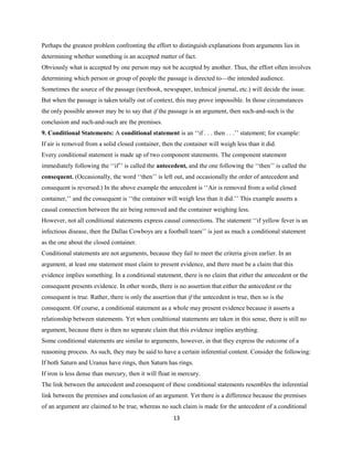 Perhaps the greatest problem confronting the effort to distinguish explanations from arguments lies in
determining whether something is an accepted matter of fact.
Obviously what is accepted by one person may not be accepted by another. Thus, the effort often involves
determining which person or group of people the passage is directed to—the intended audience.
Sometimes the source of the passage (textbook, newspaper, technical journal, etc.) will decide the issue.
But when the passage is taken totally out of context, this may prove impossible. In those circumstances
the only possible answer may be to say that if the passage is an argument, then such-and-such is the
conclusion and such-and-such are the premises.
9. Conditional Statements: A conditional statement is an ‘‘if . . . then . . .’’ statement; for example:
If air is removed from a solid closed container, then the container will weigh less than it did.
Every conditional statement is made up of two component statements. The component statement
immediately following the ‘‘if’’ is called the antecedent, and the one following the ‘‘then’’ is called the
consequent. (Occasionally, the word ‘‘then’’ is left out, and occasionally the order of antecedent and
consequent is reversed.) In the above example the antecedent is ‘‘Air is removed from a solid closed
container,’’ and the consequent is ‘‘the container will weigh less than it did.’’ This example asserts a
causal connection between the air being removed and the container weighing less.
However, not all conditional statements express causal connections. The statement ‘‘if yellow fever is an
infectious disease, then the Dallas Cowboys are a football team’’ is just as much a conditional statement
as the one about the closed container.
Conditional statements are not arguments, because they fail to meet the criteria given earlier. In an
argument, at least one statement must claim to present evidence, and there must be a claim that this
evidence implies something. In a conditional statement, there is no claim that either the antecedent or the
consequent presents evidence. In other words, there is no assertion that either the antecedent or the
consequent is true. Rather, there is only the assertion that if the antecedent is true, then so is the
consequent. Of course, a conditional statement as a whole may present evidence because it asserts a
relationship between statements. Yet when conditional statements are taken in this sense, there is still no
argument, because there is then no separate claim that this evidence implies anything.
Some conditional statements are similar to arguments, however, in that they express the outcome of a
reasoning process. As such, they may be said to have a certain inferential content. Consider the following:
If both Saturn and Uranus have rings, then Saturn has rings.
If iron is less dense than mercury, then it will float in mercury.
The link between the antecedent and consequent of these conditional statements resembles the inferential
link between the premises and conclusion of an argument. Yet there is a difference because the premises
of an argument are claimed to be true, whereas no such claim is made for the antecedent of a conditional
13
 