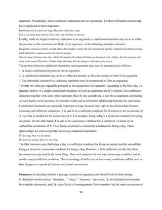 statement. Accordingly, these conditional statements are not arguments. Yet their inferential content may
be re-expressed to form arguments:
Both Saturn and Uranus have rings//Therefore, Saturn has rings.
Iron is less dense than mercury//Therefore, iron will float in mercury.
Finally, while no single conditional statement is an argument, a conditional statement may serve as either
the premise or the conclusion (or both) of an argument, as the following examples illustrate:
If cigarette companies publish warning labels, then smokers assume the risk of smoking/Cigarette companies do publish warning
labels//Therefore, smokers assume the risk of smoking.
If banks make bad loans, then they will be threatened with collapse/If banks are threatened with collapse, then the taxpayer will
come to the rescue//Therefore, if banks make bad loans, then the taxpayer will come to the rescue.
The relation between conditional statements and arguments may now be summarized as follows:
1. A single conditional statement is not an argument.
2. A conditional statement may serve as either the premise or the conclusion (or both) of an argument.
3. The inferential content of a conditional statement may be reexpressed to form an argument.
The first two rules are especially pertinent to the recognition of arguments. According to the first rule, if a
passage consists of a single conditional statement, it is not an argument. But if it consists of a conditional
statement together with some other statement, then, by the second rule, it may be an argument, depending
on such factors as the presence of indicator words and an inferential relationship between the statements.
Conditional statements are especially important in logic because they express the relationship between
necessary and sufficient conditions. A is said to be a sufficient condition for B whenever the occurrence of
A is all that is needed for the occurrence of B. For example, being a dog is a sufficient condition for being
an animal. On the other hand, B is said to be a necessary condition for A whenever A cannot occur
without the occurrence of B. Thus, being an animal is a necessary condition for being a dog. These
relationships are expressed in the following conditional statements:
If X is a dog, then X is an animal.
If X is not an animal, then X is not a dog.
The first statement says that being a dog is a sufficient condition for being an animal and the second that
being an animal is a necessary condition for being a dog. However, a little reflection reveals that these
two statements say exactly the same thing. Thus each expresses in one way a necessary condition and in
another way a sufficient condition. The terminology of sufficient and necessary conditions will be used in
later chapters to express definitions and causal connections.
Summary: In deciding whether a passage contains an argument, one should look for three things:
(1) Indicator words such as ‘‘therefore,’’ ‘‘since,’’ ‘‘because,’’ and so on; (2) an inferential relationship
between the statements; and (3) typical kinds of nonarguments. But remember that the mere occurrence of
14
 