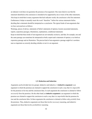 an indicator word does not guarantee the presence of an argument. One must check to see that the
statement identified as the conclusion is intended to be supported by one or more of the other statements.
Also keep in mind that in many arguments that lack indicator words, the conclusion is the first statement.
Furthermore it helps to mentally insert the word ‘‘therefore’’ before the various statements before
deciding that a statement should be interpreted as a conclusion. The typical kinds of non-arguments that
we have surveyed are as follows:
Warnings, pieces of advice, statements of belief, statements of opinion, loosely associated statements,
reports, expository passages, illustrations, explanations, conditional statements
Keep in mind that these kinds of non-argument are not mutually exclusive, and that, for example, one and
the same passage can sometimes be interpreted as both a report and a statement of opinion, or as both an
expository passage and an illustration. The precise kind of non-argument a passage might be is nowhere
near as important as correctly deciding whether or not it is an argument.
1.3: Deduction and Induction
Arguments can be divided into two groups: deductive and inductive. A deductive argument is an
argument in which the premises are claimed to support the conclusion in such a way that it is impossible
for the premises to be true and the conclusion false. In such arguments the conclusion is claimed to follow
necessarily from the premises. On the other hand, an inductive argument is an argument in which the
premises are claimed to support the conclusion in such a way that it is improbable that the premises be
true and the conclusion false. In these arguments the conclusion is claimed to follow only probably from
the premises. Thus, deductive arguments are those that involve necessary reasoning, and inductive
arguments are those that involve probabilistic reasoning.
15
 