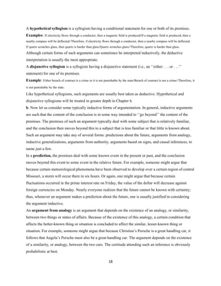 A hypothetical syllogism is a syllogism having a conditional statement for one or both of its premises.
Examples: If electricity flows through a conductor, then a magnetic field is produced/If a magnetic field is produced, then a
nearby compass will be deflected//Therefore, if electricity flows through a conductor, then a nearby compass will be deflected.
If quartz scratches glass, then quartz is harder than glass/Quartz scratches glass//Therefore, quartz is harder than glass.
Although certain forms of such arguments can sometimes be interpreted inductively, the deductive
interpretation is usually the most appropriate.
A disjunctive syllogism is a syllogism having a disjunctive statement (i.e., an ‘‘either . . . or . . .’’
statement) for one of its premises.
Example: Either breach of contract is a crime or it is not punishable by the state/Breach of contract is not a crime//Therefore, it
is not punishable by the state.
Like hypothetical syllogisms, such arguments are usually best taken as deductive. Hypothetical and
disjunctive syllogisms will be treated in greater depth in Chapter 6.
b. Now let us consider some typically inductive forms of argumentation. In general, inductive arguments
are such that the content of the conclusion is in some way intended to ‘‘go beyond’’ the content of the
premises. The premises of such an argument typically deal with some subject that is relatively familiar,
and the conclusion then moves beyond this to a subject that is less familiar or that little is known about.
Such an argument may take any of several forms: predictions about the future, arguments from analogy,
inductive generalizations, arguments from authority, arguments based on signs, and causal inferences, to
name just a few.
In a prediction, the premises deal with some known event in the present or past, and the conclusion
moves beyond this event to some event in the relative future. For example, someone might argue that
because certain meteorological phenomena have been observed to develop over a certain region of central
Missouri, a storm will occur there in six hours. Or again, one might argue that because certain
fluctuations occurred in the prime interest rate on Friday, the value of the dollar will decrease against
foreign currencies on Monday. Nearly everyone realizes that the future cannot be known with certainty;
thus, whenever an argument makes a prediction about the future, one is usually justified in considering
the argument inductive.
An argument from analogy is an argument that depends on the existence of an analogy, or similarity,
between two things or states of affairs. Because of the existence of this analogy, a certain condition that
affects the better-known thing or situation is concluded to affect the similar, lesser-known thing or
situation. For example, someone might argue that because Christina’s Porsche is a great handling car, it
follows that Angela’s Porsche must also be a great handling car. The argument depends on the existence
of a similarity, or analogy, between the two cars. The certitude attending such an inference is obviously
probabilistic at best.
18
 