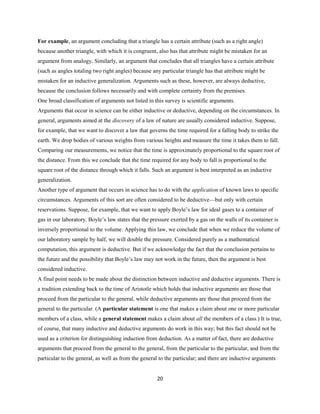 For example, an argument concluding that a triangle has a certain attribute (such as a right angle)
because another triangle, with which it is congruent, also has that attribute might be mistaken for an
argument from analogy. Similarly, an argument that concludes that all triangles have a certain attribute
(such as angles totaling two right angles) because any particular triangle has that attribute might be
mistaken for an inductive generalization. Arguments such as these, however, are always deductive,
because the conclusion follows necessarily and with complete certainty from the premises.
One broad classification of arguments not listed in this survey is scientific arguments.
Arguments that occur in science can be either inductive or deductive, depending on the circumstances. In
general, arguments aimed at the discovery of a law of nature are usually considered inductive. Suppose,
for example, that we want to discover a law that governs the time required for a falling body to strike the
earth. We drop bodies of various weights from various heights and measure the time it takes them to fall.
Comparing our measurements, we notice that the time is approximately proportional to the square root of
the distance. From this we conclude that the time required for any body to fall is proportional to the
square root of the distance through which it falls. Such an argument is best interpreted as an inductive
generalization.
Another type of argument that occurs in science has to do with the application of known laws to specific
circumstances. Arguments of this sort are often considered to be deductive—but only with certain
reservations. Suppose, for example, that we want to apply Boyle’s law for ideal gases to a container of
gas in our laboratory. Boyle’s law states that the pressure exerted by a gas on the walls of its container is
inversely proportional to the volume. Applying this law, we conclude that when we reduce the volume of
our laboratory sample by half, we will double the pressure. Considered purely as a mathematical
computation, this argument is deductive. But if we acknowledge the fact that the conclusion pertains to
the future and the possibility that Boyle’s law may not work in the future, then the argument is best
considered inductive.
A final point needs to be made about the distinction between inductive and deductive arguments. There is
a tradition extending back to the time of Aristotle which holds that inductive arguments are those that
proceed from the particular to the general, while deductive arguments are those that proceed from the
general to the particular. (A particular statement is one that makes a claim about one or more particular
members of a class, while a general statement makes a claim about all the members of a class.) It is true,
of course, that many inductive and deductive arguments do work in this way; but this fact should not be
used as a criterion for distinguishing induction from deduction. As a matter of fact, there are deductive
arguments that proceed from the general to the general, from the particular to the particular, and from the
particular to the general, as well as from the general to the particular; and there are inductive arguments
20
 