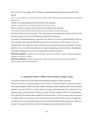 that do the same. For example, here is a deductive argument that proceeds from the particular to the
general:
Three is a prime number/Five is a prime number/Seven is a prime number//Therefore, all odd numbers between two and eight are
prime numbers.
And here is one that proceeds from the particular to the particular:
Gabriel is a wolf/Gabriel has a tail//Therefore, Gabriel’s tail is the tail of a wolf.
Here is an inductive argument that proceeds from the general to the particular:
All emeralds previously found have been green//Therefore, the next emerald to be found will be green.
The other varieties are easy to construct. Thus, the progression from particular to general, and vice versa,
cannot be used as a criterion for distinguishing induction from deduction.
In summary, to distinguish deductive arguments from inductive, we look for special indicator words, the
actual strength of the inferential link between premises and conclusion, and the character or form of
argumentation. If the conclusion follows with strict necessity from the premises, the argument is always
deductive; if not, it could be either deductive or inductive depending on the other factors. The deductive
and inductive arguments that we have surveyed in this section are as follows:
Deductive arguments: arguments based on mathematics, arguments from definition, categorical syllogisms, hypothetical
syllogisms, and disjunctive syllogisms
Inductive arguments: predictions, arguments from analogy, inductive generalizations, arguments from authority,
arguments based on signs, and causal inferences
1.4 Argument Evaluation: Validity, Truth, Soundness, Strength, Cogency
This section introduces the central ideas and terminology required to evaluate arguments.
We have seen that every argument makes two basic claims: a claim that evidence or reasons exist and a
claim that the alleged evidence or reasons support something (or that something follows from the alleged
evidence or reasons). The first is a factual claim, the second an inferential claim. The evaluation of every
argument centers on the evaluation of these two claims. The most important of the two is the inferential
claim, because if the premises fail to support the conclusion (that is, if the reasoning is bad), an argument
is worthless. Thus we will always test the inferential claim first, and only if the premises do support the
conclusion will we test the factual claim (that is, the claim that the premises present genuine evidence, or
are true). The material that follows considers first deductive arguments and then inductive.
21
 