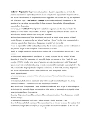 Deductive Arguments: The previous section defined a deductive argument as one in which the
premises are claimed to support the conclusion in such a way that it is impossible for the premises to be
true and the conclusion false. If the premises do in fact support the conclusion in this way, the argument is
said to be valid. Thus, a valid deductive argument is an argument such that it is impossible for the
premises to be true and the conclusion false. In these arguments the conclusion follows with strict
necessity from the premises.
Conversely, an invalid deductive argument is a deductive argument such that it is possible for the
premises to be true and the conclusion false. In invalid arguments the conclusion does not follow with
strict necessity from the premises, even though it is claimed to.
An immediate consequence of these definitions is that there is no middle ground between valid and
invalid. There are no arguments that are ‘‘almost’’ valid and ‘‘almost’’ invalid. If the conclusion follows
with strict necessity from the premises, the argument is valid; if not, it is invalid.
To test an argument for validity we begin by assuming that all premises are true, and then we determine if
it is possible, in light of that assumption, for the conclusion to be false.
Here is an example: All television networks are media companies/NBC is a television network//Therefore, NBC is a media
company.
In this argument both premises are actually true, so it is easy to assume that they are true. Next we
determine, in light of this assumption, if it is possible for the conclusion to be false. Clearly this is not
possible. If NBC is included in the group of television networks (second premise) and if the group of
television networks is included in the group of media companies (first premise), it necessarily follows that
NBC is included in the group of media companies (conclusion). In other words, assuming the premises
true and the conclusion false entails a strict contradiction. Thus the argument is valid.
Here is another example:
All automakers are computer manufacturers/United Airlines is an automaker//Therefore, United Airlines is a computer
manufacturer.
In this argument, both premises are actually false, but it is easy to assume that they are true. Every
automaker could have a corporate division that manufactures computers.
Also, in addition to flying airplanes, United Airlines could make cars. Next, in light of these assumptions,
we determine if it is possible for the conclusion to be false. Again, we see that this is not possible, by the
same reasoning as the previous example.
Assuming the premises true and the conclusion false entails a contradiction. Thus, the argument is valid.
Another example:
All banks are financial institutions/Wells Fargo is a financial institution//Therefore, Wells Fargo is a bank.
As in the first example, both premises of this argument are true, so it is easy to assume they are true. Next
we determine, in light of this assumption, if it is possible for the conclusion to be false. In this case it is
22
 