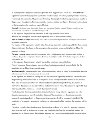 In such arguments, the conclusion follows probably from the premises. Conversely, a weak inductive
argument is an inductive argument such that the conclusion does not follow probably from the premises,
even though it is claimed to. The procedure for testing the strength of inductive arguments runs parallel to
the procedure for deduction. First we assume the premises are true, and then we determine whether, based
on that assumption, the conclusion is probably true.
Example: All dinosaur bones discovered to this day have been at least 50 million years old/Therefore, probably the next
dinosaur bone to be found will be at least 50 million years old.
In this argument the premise is actually true, so it is easy to assume that it is true.
Based on that assumption, the conclusion is probably true, so the argument is strong.
Here is another example: All meteorites found to this day have contained gold. Therefore, probably the next meteorite to
be found will contain gold.
The premise of this argument is actually false. Few, if any, meteorites contain any gold. But if we assume
the premise is true, then based on that assumption, the conclusion would probably be true. Thus, the
argument is strong.
The next example is an argument from analogy: When a lighted match is slowly dunked into water, the flame is
snuffed out. But gasoline is a liquid, just like water. Therefore, when a lighted match is slowly dunked into gasoline, the flame
will be snuffed out.
In this argument the premises are actually true and the conclusion is probably false.
Thus, if we assume the premises are true, then, based on that assumption, it is not probable that the
conclusion is true. Thus, the argument is weak.
Another example: During the past fifty years, inflation has consistently reduced the value of the American dollar. Therefore,
industrial productivity will probably increase in the years ahead.
In this argument, the premise is actually true and the conclusion is probably true in the actual world, but
the probability of the conclusion is in no way based on the assumption that the premise is true. Because
there is no direct connection between inflation and increased industrial productivity, the premise is
irrelevant to the conclusion and it provides no probabilistic support for it. The conclusion is probably true
independently of the premise. As a result, the argument is weak.
This last example illustrates an important distinction between strong inductive arguments and valid
deductive arguments. As we will see in later chapters, if the conclusion of a deductive argument is
necessarily true independently of the premises, the argument will still be considered valid. But if the
conclusion of an inductive argument is probably true independently of the premises, the argument will be
weak.
These four examples show that in general the strength or weakness of an inductive argument results not
from the actual truth or falsity of the premises and conclusion, but from the probabilistic support the
premises give to the conclusion. The dinosaur argument has a true premise and probably true conclusion,
25
 