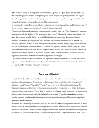 If the premises reflect all the important factors, then the argument is cogent. But if they ignore the fact
that several large dorsal fins are cutting through the water, then obviously the argument is not cogent.
Thus, for cogency the premises must not only be true but also not overlook some important factor that
outweighs the given evidence and requires a different conclusion.
In summary, for both deductive and inductive arguments, two separate questions need to be answered: (1)
Do the premises support the conclusion? (2) Are all the premises true?
To answer the first question we begin by assuming the premises to be true. Then, for deductive arguments
we determine whether, in light of this assumption, it necessarily follows that the conclusion is true. If it
does, the argument is valid; if not, it is invalid. For inductive arguments we determine whether it
probably follows that the conclusion is true. If it does, the argument is strong; if not, it is weak. For
inductive arguments we keep in mind the requirements that the premises actually support the conclusion
and that they not ignore important evidence. Finally, if the argument is either valid or strong, we turn to
the second question and determine whether the premises are actually true. If all the premises are true, the
argument is sound (in the case of deduction) or cogent (in the case of induction). All invalid deductive
arguments are unsound, and all weak inductive arguments are uncogent.
The various alternatives open to statements and arguments may be diagrammed as follows. Note that in
logic one never speaks of an argument as being ‘‘true’’ or ‘‘false,’’ and one never speaks of a statement
as being ‘‘valid,’’ ‘‘invalid,’’ ‘‘strong,’’ or ‘‘weak.’’
Summary of Module 1
Logic is the study of the evaluation of arguments, which are lists of statements consisting of one or more
premises and one conclusion. Premises can be distinguished from conclusion by the occurrence of
indicator words (‘‘hence,’’ ‘‘therefore,’’ ‘‘since,’’ and so on) or an inferential relation among the
statements. Because not all groups of statements are arguments, it is important to be able to distinguish
arguments from nonarguments. This is done by attending to indicator words, the presence of an inferential
relation among the statements, and typical kinds of nonarguments. Typical nonExtended arguments
include warnings, loosely associated statements, reports, expository passages, illustrations, conditional
statements, and explanations.
Arguments are customarily divided into deductive and inductive. Deductive arguments are those in which
the conclusion is claimed to follow necessarily from the premises, while inductive arguments are those in
which the conclusion is claimed to follow only probably from the premises. The two can be distinguished
by attending to special indicator words (‘‘it necessarily follows that,’’ ‘‘it probably follows that,’’ and so
28
 