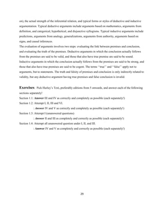 on), the actual strength of the inferential relation, and typical forms or styles of deductive and inductive
argumentation. Typical deductive arguments include arguments based on mathematics, arguments from
definition, and categorical, hypothetical, and disjunctive syllogisms. Typical inductive arguments include
predictions, arguments from analogy, generalizations, arguments from authority, arguments based on
signs, and causal inferences.
The evaluation of arguments involves two steps: evaluating the link between premises and conclusion,
and evaluating the truth of the premises. Deductive arguments in which the conclusion actually follows
from the premises are said to be valid, and those that also have true premise are said to be sound.
Inductive arguments in which the conclusion actually follows from the premises are said to be strong, and
those that also have true premises are said to be cogent. The terms ‘‘true’’ and ‘‘false’’ apply not to
arguments, but to statements. The truth and falsity of premises and conclusion is only indirectly related to
validity, but any deductive argument having true premises and false conclusion is invalid.
Exercises: Pick Hurley’s Text, preferably editions from 5 onwards, and answer each of the following
sections separately!
Section 1.1: Answer III and IV as correctly and completely as possible (each separately!)
Section 1.2: Attempt I, II, III and VI.
: Answer IV and V as correctly and completely as possible (each separately!)
Section 1.3: Attempt I (unanswered questions)
: Answer II and III as completely and correctly as possible (each separately!)
Section 1.4: Attempt all unanswered question under I, II, and III.
: Answer IV and V as completely and correctly as possible (each separately!)
29
 