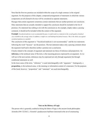 Note that the first two premises are included within the scope of a single sentence in the original
argument. For the purposes of this chapter, compound arrangements of statements in which the various
components are all claimed to be true will be considered as separate statements.
Passages that contain arguments sometimes contain statements that are neither premises nor conclusion.
Only statements that are actually intended to support the conclusion should be included in the list of
premises. If a statement has nothing to do with the conclusion or, for example, simply makes a passing
comment, it should not be included within the context of the argument.
Example: Socialized medicine is not recommended because it would result in a reduction in the overall quality of medical
care available to the average citizen. In addition, it might very well bankrupt the federal treasury. This is the whole case against
socialized medicine in a nutshell.
The conclusion of this argument is ‘‘Socialized medicine is not recommended,’’ and the two statements
following the word ‘‘because’’ are the premises. The last statement makes only a passing comment about
the argument itself and is therefore neither a premise nor a conclusion.
Closely related to the concepts of argument and statement are those of inference and proposition. An
inference, in the technical sense of the term, is the reasoning process expressed by an argument. As we
will see in the next section, inferences may be expressed not only through arguments but through
conditional statements as well.
In the loose sense of the term, ‘‘inference’’ is used interchangeably with ‘‘argument.’’ Analogously, a
proposition, in the technical sense, is the meaning or information content of a statement. For the purposes
of this book, however, ‘‘proposition’’ and ‘‘statement’’ are used interchangeably.
Note on the History of Logic
The person who is generally credited as being the father of logic is the ancient Greek philosopher
Aristotle (384–322 B.C.). Aristotle’s predecessors had been interested in the art of constructing
4
 