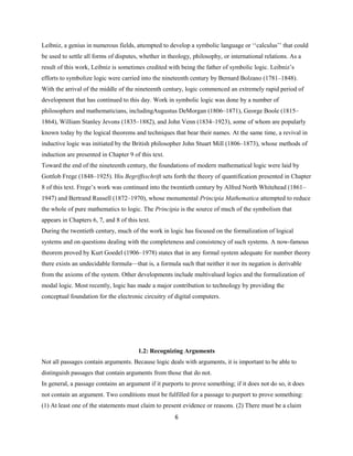 Leibniz, a genius in numerous fields, attempted to develop a symbolic language or ‘‘calculus’’ that could
be used to settle all forms of disputes, whether in theology, philosophy, or international relations. As a
result of this work, Leibniz is sometimes credited with being the father of symbolic logic. Leibniz’s
efforts to symbolize logic were carried into the nineteenth century by Bernard Bolzano (1781–1848).
With the arrival of the middle of the nineteenth century, logic commenced an extremely rapid period of
development that has continued to this day. Work in symbolic logic was done by a number of
philosophers and mathematicians, includingAugustus DeMorgan (1806–1871), George Boole (1815–
1864), William Stanley Jevons (1835–1882), and John Venn (1834–1923), some of whom are popularly
known today by the logical theorems and techniques that bear their names. At the same time, a revival in
inductive logic was initiated by the British philosopher John Stuart Mill (1806–1873), whose methods of
induction are presented in Chapter 9 of this text.
Toward the end of the nineteenth century, the foundations of modern mathematical logic were laid by
Gottlob Frege (1848–1925). His Begriffsschrift sets forth the theory of quantification presented in Chapter
8 of this text. Frege’s work was continued into the twentieth century by Alfred North Whitehead (1861–
1947) and Bertrand Russell (1872–1970), whose monumental Principia Mathematica attempted to reduce
the whole of pure mathematics to logic. The Principia is the source of much of the symbolism that
appears in Chapters 6, 7, and 8 of this text.
During the twentieth century, much of the work in logic has focused on the formalization of logical
systems and on questions dealing with the completeness and consistency of such systems. A now-famous
theorem proved by Kurt Goedel (1906–1978) states that in any formal system adequate for number theory
there exists an undecidable formula—that is, a formula such that neither it nor its negation is derivable
from the axioms of the system. Other developments include multivalued logics and the formalization of
modal logic. Most recently, logic has made a major contribution to technology by providing the
conceptual foundation for the electronic circuitry of digital computers.
1.2: Recognizing Arguments
Not all passages contain arguments. Because logic deals with arguments, it is important to be able to
distinguish passages that contain arguments from those that do not.
In general, a passage contains an argument if it purports to prove something; if it does not do so, it does
not contain an argument. Two conditions must be fulfilled for a passage to purport to prove something:
(1) At least one of the statements must claim to present evidence or reasons. (2) There must be a claim
6
 
