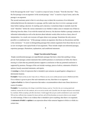 In the first passage the word ‘‘since’’ is used in a temporal sense. It means ‘‘from the time that.’’ Thus,
the first passage is not an argument. In the second passage ‘‘since’’ is used in a logical sense, and so the
passage is an argument.
The second cautionary point is that it is not always easy to detect the occurrence of an inferential
relationship between the statements in a passage, and the reader may have to review a passage several
times before making a decision. In reaching such a decision, it sometimes helps to mentally insert the
word ‘‘therefore’’ before the various statements to see whether it makes sense to interpret one of them as
following from the others. Even with this mental aid, however, the decision whether a passage contains an
inferential relationship (as well as the decision about indicator words) often involves a heavy dose of
interpretation. As a result, not everyone will agree about every passage. Sometimes the only answer
possible is a conditional one: ‘‘If this passage contains an argument, then these are the premises and that
is the conclusion.’’ To assist in distinguishing passages that contains arguments from those that do not, let
us now investigate some typical kinds of non-arguments. These include simple non-inferential passages,
expository passages, illustrations, explanations, and conditional statements.
Simple Non-inferential Passages
Simple noninferential passages are unproblematic passages that lack a claim that anything is being
proved. Such passages contain statements that could be premises or conclusions (or both), but what is
missing is a claim that any potential premise supports a conclusion or that any potential conclusion is
supported by premises. Passages of this sort include warnings, pieces of advice, statements of belief or
opinion, loosely associated statements, and reports.
A warning is a form of expression that is intended to put someone on guard against a dangerous or
detrimental situation.
Examples: Watch out that you don’t slip on the ice. Whatever you do, never confide personal secrets to Blabbermouth Bob.
If no evidence is given to prove that such statements are true, then there is no argument.
A piece of advice is a form of expression that makes a recommendation about some future decision or
course of conduct.
Examples: You should keep a few things in mind before buying a used car. Test drive the car at varying speeds and
conditions, examine the oil in the crankcase, ask to see service records, and, if possible, have the engine and power train checked
by a mechanic. Before accepting a job after class hours, I would suggest that you give careful consideration to your course load.
Will you have sufficient time to prepare for classes and tests, and will the job produce an excessive drain on your energies?
As with warnings, if there is no evidence that is intended to prove anything, then there is no argument.
A statement of belief or opinion is an expression about what someone happens to believe or think at a
certain time.
8
 