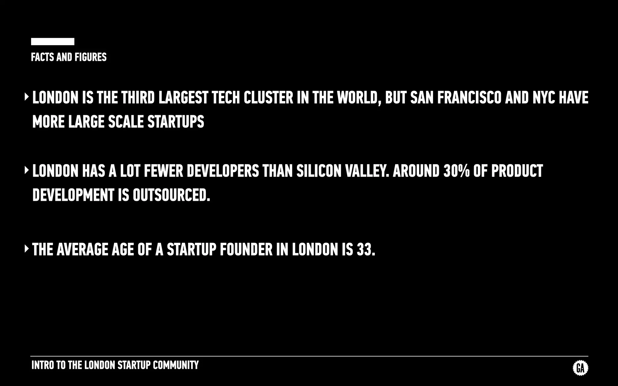 INTRO TO THE LONDON STARTUP COMMUNITY
FACTS AND FIGURES
‣LONDON IS THE THIRD LARGEST TECH CLUSTER IN THE WORLD, BUT SAN FRANCISCO AND NYC HAVE
MORE LARGE SCALE STARTUPS
‣LONDON HAS A LOT FEWER DEVELOPERS THAN SILICON VALLEY. AROUND 30% OF PRODUCT
DEVELOPMENT IS OUTSOURCED.
‣THE AVERAGE AGE OF A STARTUP FOUNDER IN LONDON IS 33.
 