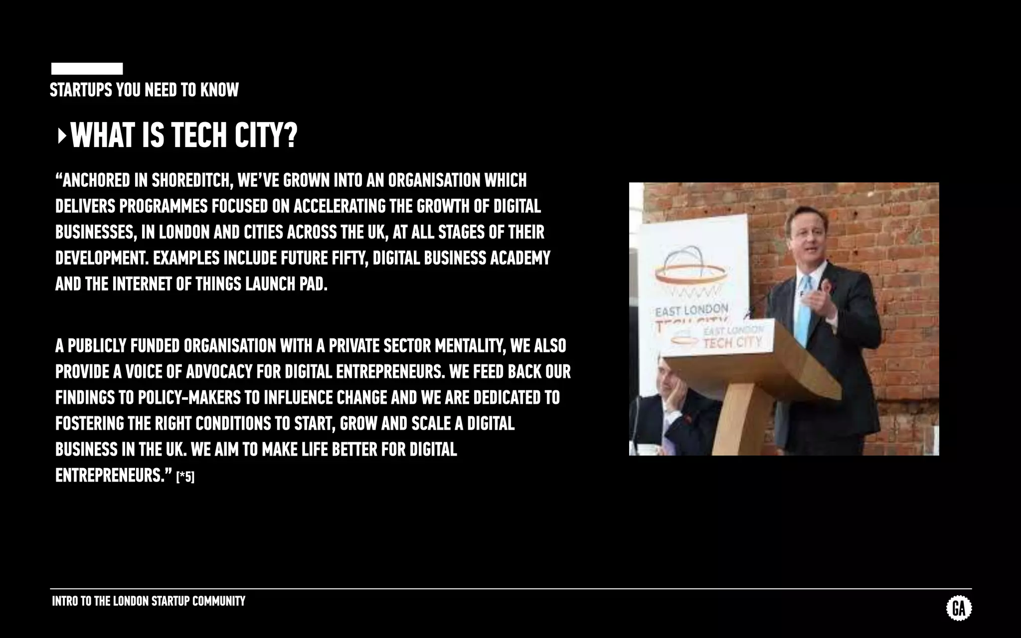 INTRO TO THE LONDON STARTUP COMMUNITY
STARTUPS YOU NEED TO KNOW
‣WHAT IS TECH CITY?
“ANCHORED IN SHOREDITCH, WE’VE GROWN INTO AN ORGANISATION WHICH
DELIVERS PROGRAMMES FOCUSED ON ACCELERATING THE GROWTH OF DIGITAL
BUSINESSES, IN LONDON AND CITIES ACROSS THE UK, AT ALL STAGES OF THEIR
DEVELOPMENT. EXAMPLES INCLUDE FUTURE FIFTY, DIGITAL BUSINESS ACADEMY
AND THE INTERNET OF THINGS LAUNCH PAD.
A PUBLICLY FUNDED ORGANISATION WITH A PRIVATE SECTOR MENTALITY, WE ALSO
PROVIDE A VOICE OF ADVOCACY FOR DIGITAL ENTREPRENEURS. WE FEED BACK OUR
FINDINGS TO POLICY-MAKERS TO INFLUENCE CHANGE AND WE ARE DEDICATED TO
FOSTERING THE RIGHT CONDITIONS TO START, GROW AND SCALE A DIGITAL
BUSINESS IN THE UK. WE AIM TO MAKE LIFE BETTER FOR DIGITAL
ENTREPRENEURS.” [*5]
 
