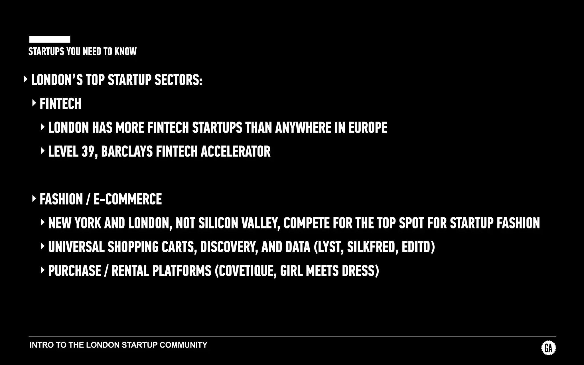 INTRO TO THE LONDON STARTUP COMMUNITY
STARTUPS YOU NEED TO KNOW
‣ LONDON’S TOP STARTUP SECTORS:
‣ FINTECH
‣ LONDON HAS MORE FINTECH STARTUPS THAN ANYWHERE IN EUROPE
‣ LEVEL 39, BARCLAYS FINTECH ACCELERATOR
‣ FASHION / E-COMMERCE
‣ NEW YORK AND LONDON, NOT SILICON VALLEY, COMPETE FOR THE TOP SPOT FOR STARTUP FASHION
‣ UNIVERSAL SHOPPING CARTS, DISCOVERY, AND DATA (LYST, SILKFRED, EDITD)
‣ PURCHASE / RENTAL PLATFORMS (COVETIQUE, GIRL MEETS DRESS)
 