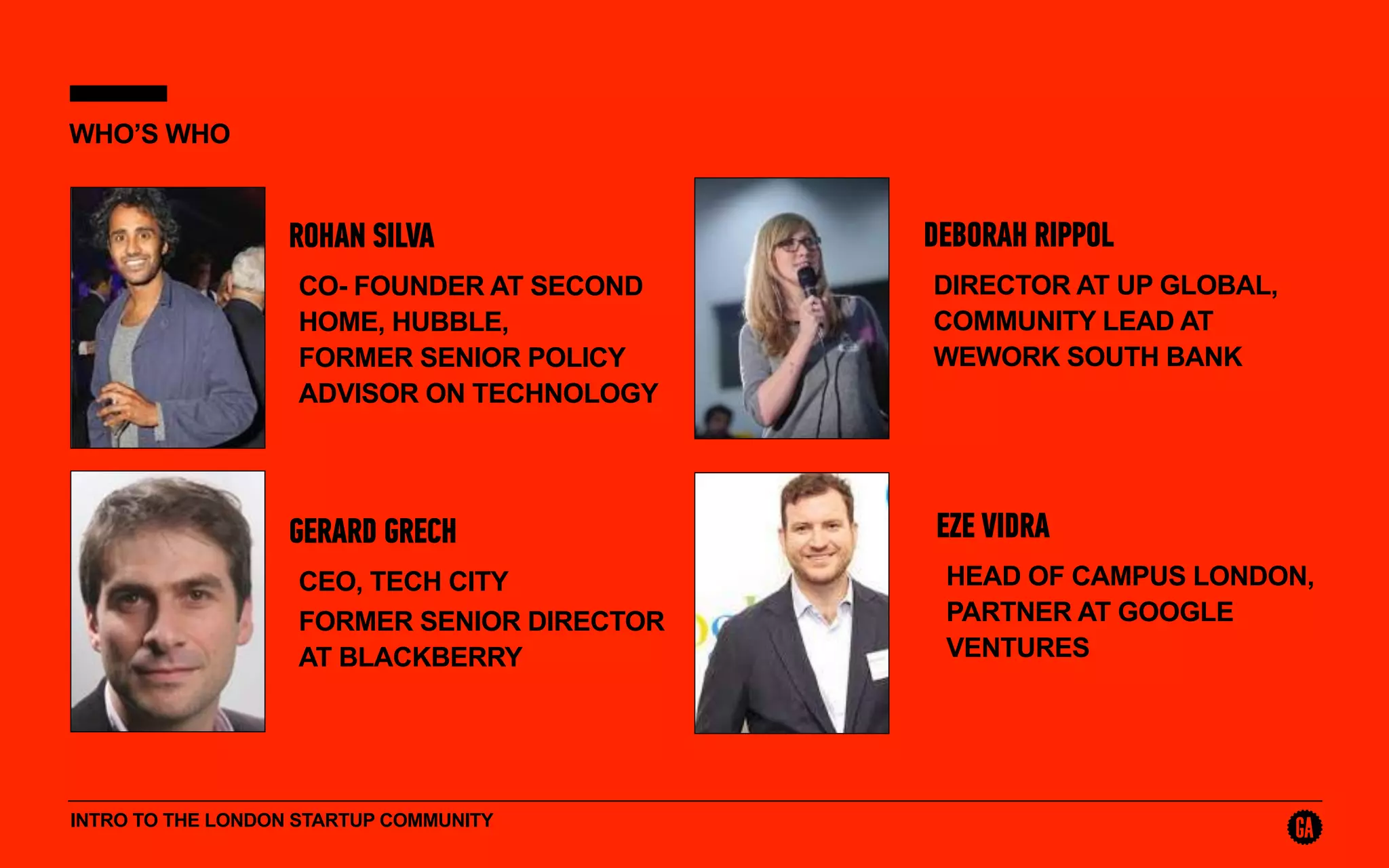 INTRO TO THE LONDON STARTUP COMMUNITY
WHO’S WHO
ROHAN SILVA
CO- FOUNDER AT SECOND
HOME, HUBBLE, 
FORMER SENIOR POLICY
ADVISOR ON TECHNOLOGY
DEBORAH RIPPOL
DIRECTOR AT UP GLOBAL,
COMMUNITY LEAD AT
WEWORK SOUTH BANK
GERARD GRECH
CEO, TECH CITY
FORMER SENIOR DIRECTOR
AT BLACKBERRY
EZE VIDRA
HEAD OF CAMPUS LONDON,
PARTNER AT GOOGLE
VENTURES
 