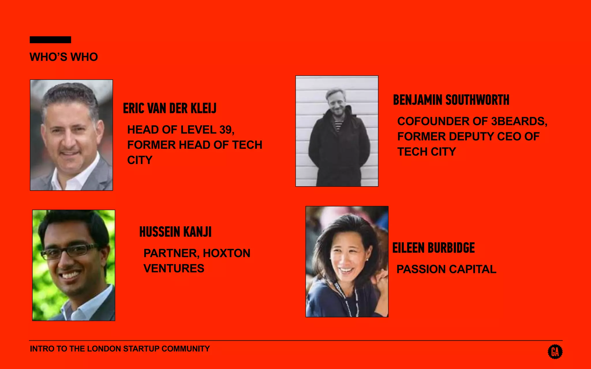 INTRO TO THE LONDON STARTUP COMMUNITY
WHO’S WHO
ERIC VAN DER KLEIJ
HEAD OF LEVEL 39,
FORMER HEAD OF TECH
CITY
BENJAMIN SOUTHWORTH
COFOUNDER OF 3BEARDS,
FORMER DEPUTY CEO OF
TECH CITY
HUSSEIN KANJI
PARTNER, HOXTON
VENTURES
EILEEN BURBIDGE
PASSION CAPITAL
 