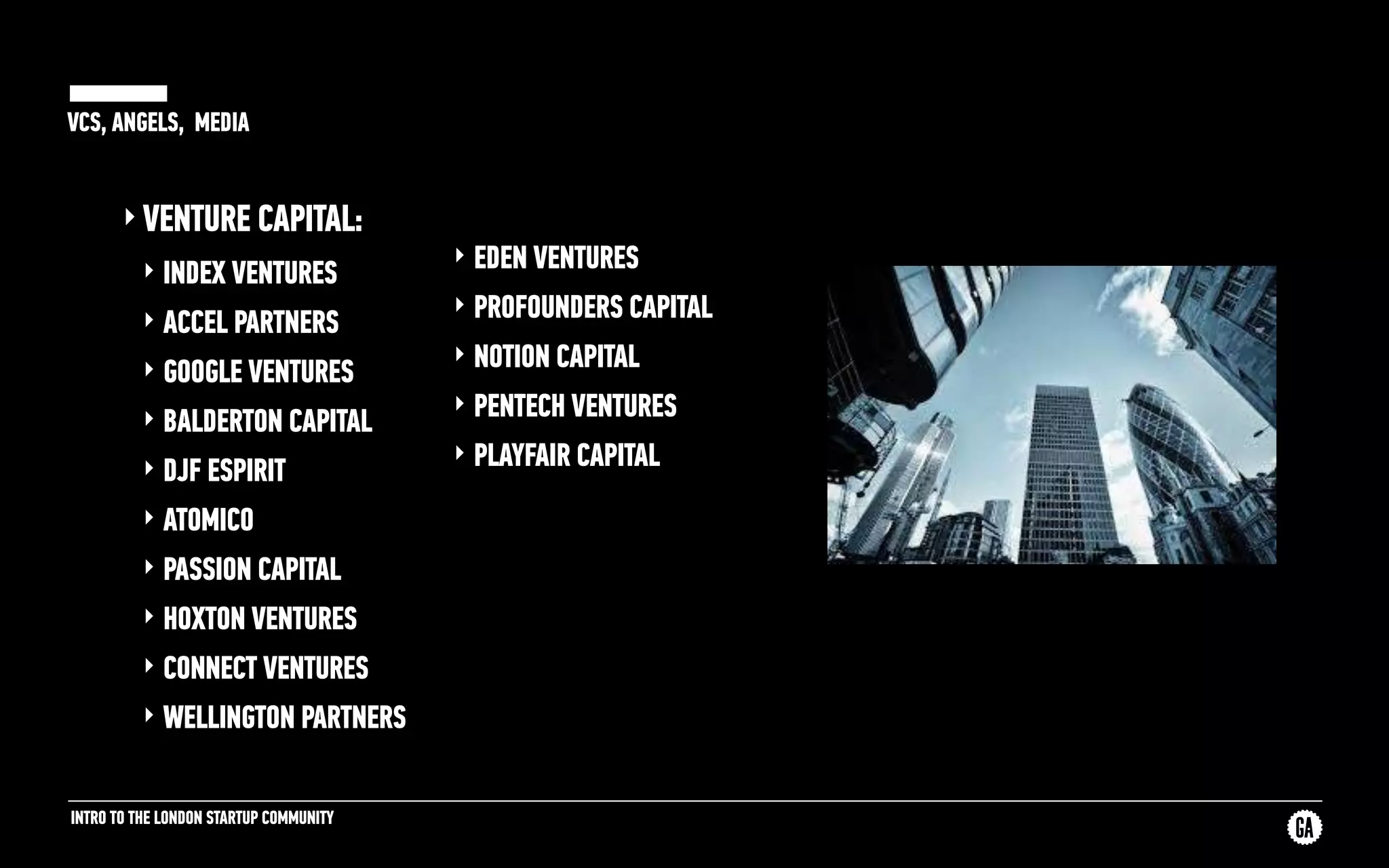 INTRO TO THE LONDON STARTUP COMMUNITY
VCS, ANGELS, MEDIA
‣ VENTURE CAPITAL:
‣ INDEX VENTURES
‣ ACCEL PARTNERS
‣ GOOGLE VENTURES
‣ BALDERTON CAPITAL
‣ DJF ESPIRIT
‣ ATOMICO
‣ PASSION CAPITAL
‣ HOXTON VENTURES
‣ CONNECT VENTURES
‣ WELLINGTON PARTNERS
‣ EDEN VENTURES
‣ PROFOUNDERS CAPITAL
‣ NOTION CAPITAL
‣ PENTECH VENTURES
‣ PLAYFAIR CAPITAL
 