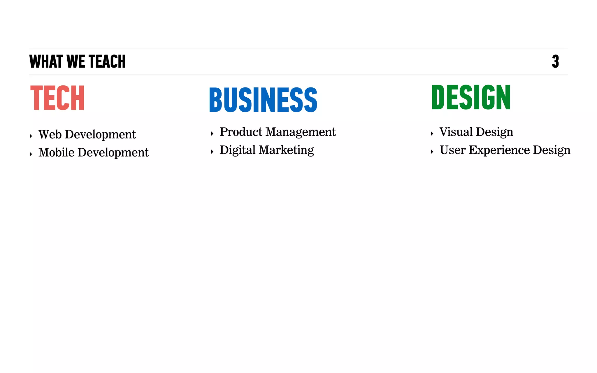 WHAT WE TEACH
TECH
‣ Web Development
‣ Mobile Development
3
BUSINESS DESIGN
‣ Product Management
‣ Digital Marketing
‣ Visual Design
‣ User Experience Design
 