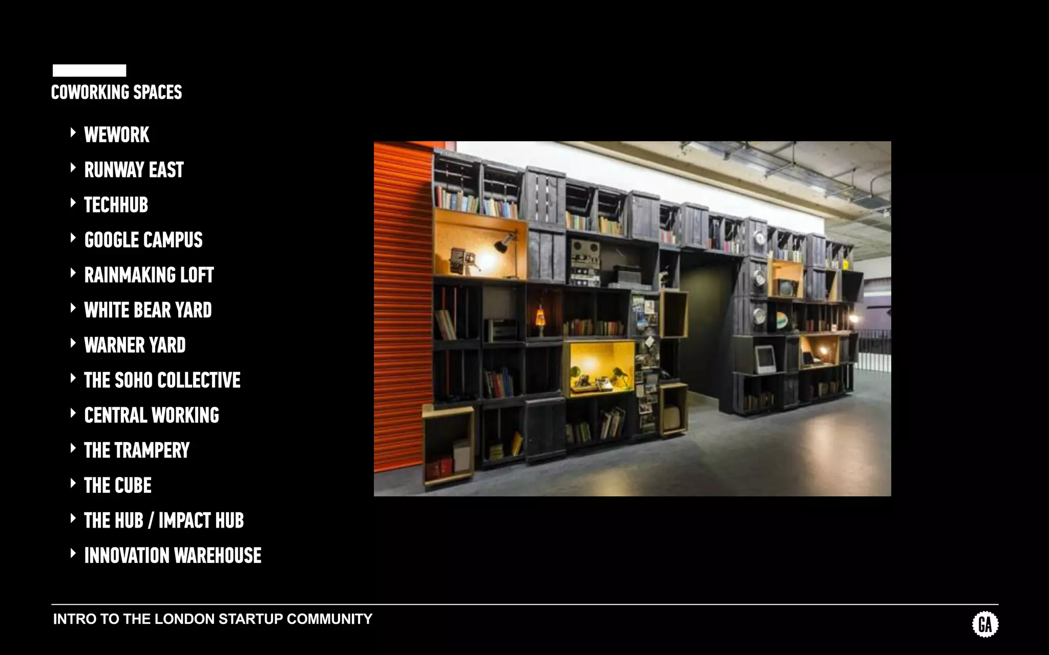 INTRO TO THE LONDON STARTUP COMMUNITY
COWORKING SPACES
‣ WEWORK
‣ RUNWAY EAST
‣ TECHHUB
‣ GOOGLE CAMPUS
‣ RAINMAKING LOFT
‣ WHITE BEAR YARD
‣ WARNER YARD
‣ THE SOHO COLLECTIVE
‣ CENTRAL WORKING
‣ THE TRAMPERY
‣ THE CUBE
‣ THE HUB / IMPACT HUB
‣ INNOVATION WAREHOUSE
 