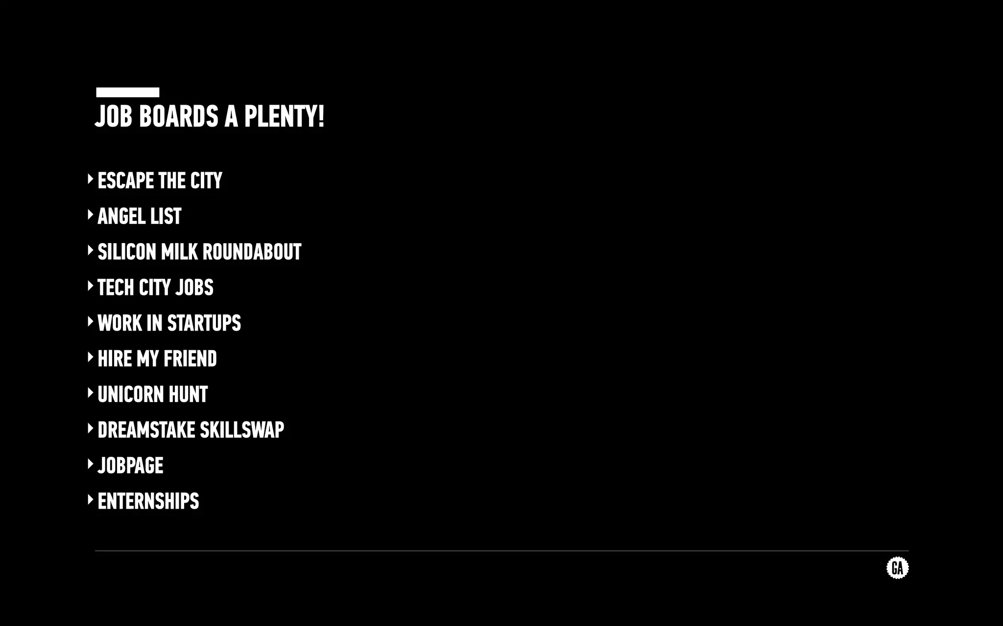 JOB BOARDS A PLENTY!
‣ESCAPE THE CITY
‣ANGEL LIST
‣SILICON MILK ROUNDABOUT
‣TECH CITY JOBS
‣WORK IN STARTUPS
‣HIRE MY FRIEND
‣UNICORN HUNT
‣DREAMSTAKE SKILLSWAP
‣JOBPAGE
‣ENTERNSHIPS
 