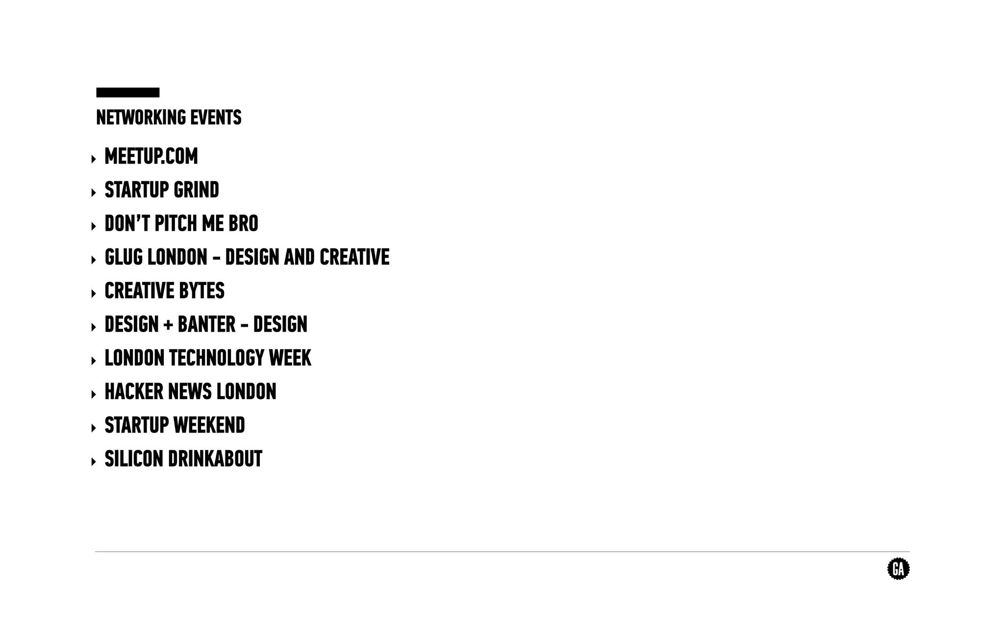 NETWORKING EVENTS
‣ MEETUP.COM
‣ STARTUP GRIND
‣ DON’T PITCH ME BRO
‣ GLUG LONDON - DESIGN AND CREATIVE
‣ CREATIVE BYTES
‣ DESIGN + BANTER - DESIGN
‣ LONDON TECHNOLOGY WEEK
‣ HACKER NEWS LONDON
‣ STARTUP WEEKEND
‣ SILICON DRINKABOUT
 