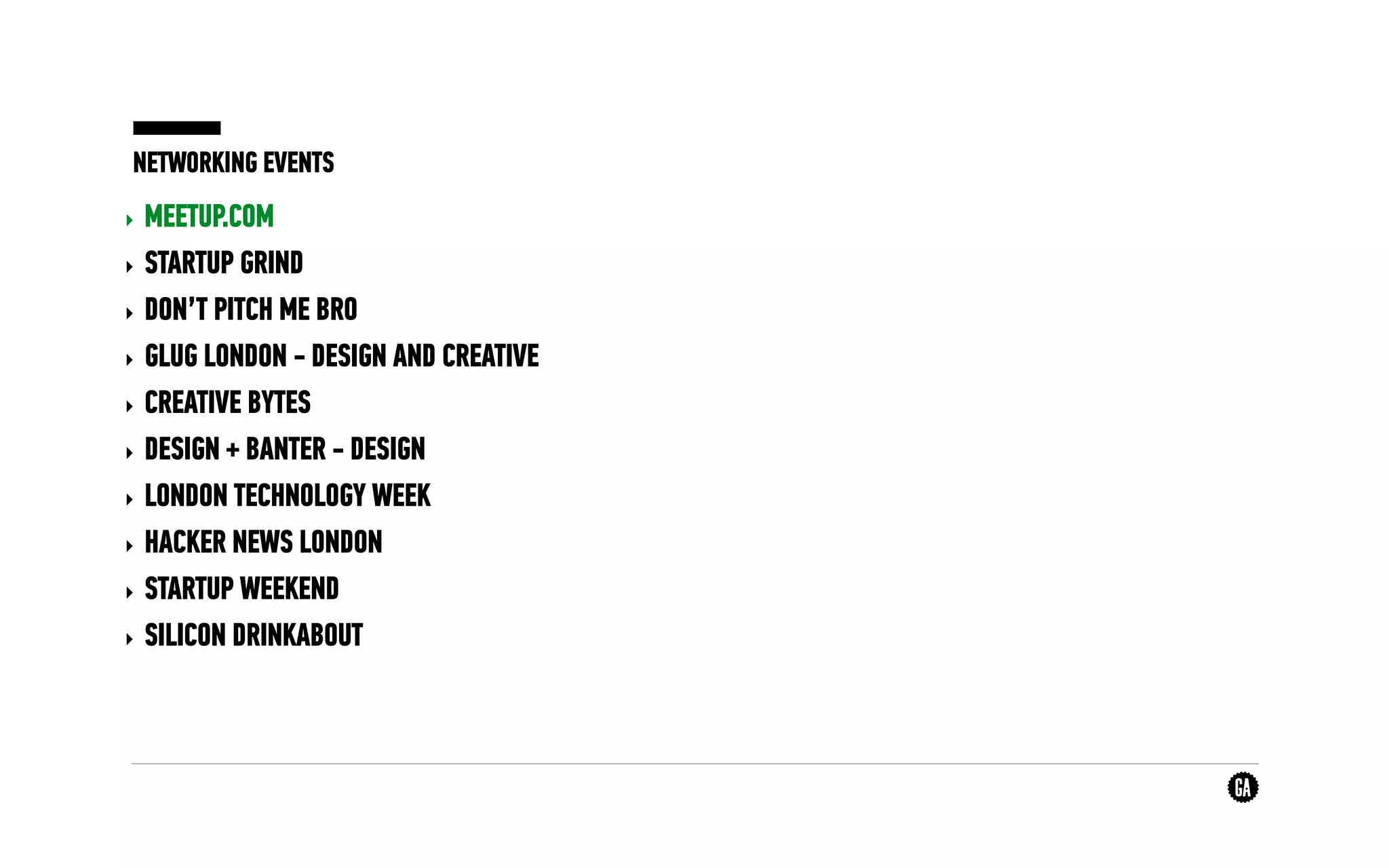 NETWORKING EVENTS
‣ MEETUP.COM
‣ STARTUP GRIND
‣ DON’T PITCH ME BRO
‣ GLUG LONDON - DESIGN AND CREATIVE
‣ CREATIVE BYTES
‣ DESIGN + BANTER - DESIGN
‣ LONDON TECHNOLOGY WEEK
‣ HACKER NEWS LONDON
‣ STARTUP WEEKEND
‣ SILICON DRINKABOUT
 