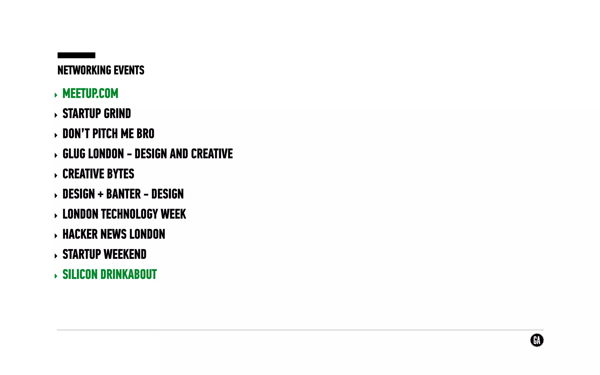 NETWORKING EVENTS
‣ MEETUP.COM
‣ STARTUP GRIND
‣ DON’T PITCH ME BRO
‣ GLUG LONDON - DESIGN AND CREATIVE
‣ CREATIVE BYTES
‣ DESIGN + BANTER - DESIGN
‣ LONDON TECHNOLOGY WEEK
‣ HACKER NEWS LONDON
‣ STARTUP WEEKEND
‣ SILICON DRINKABOUT
 