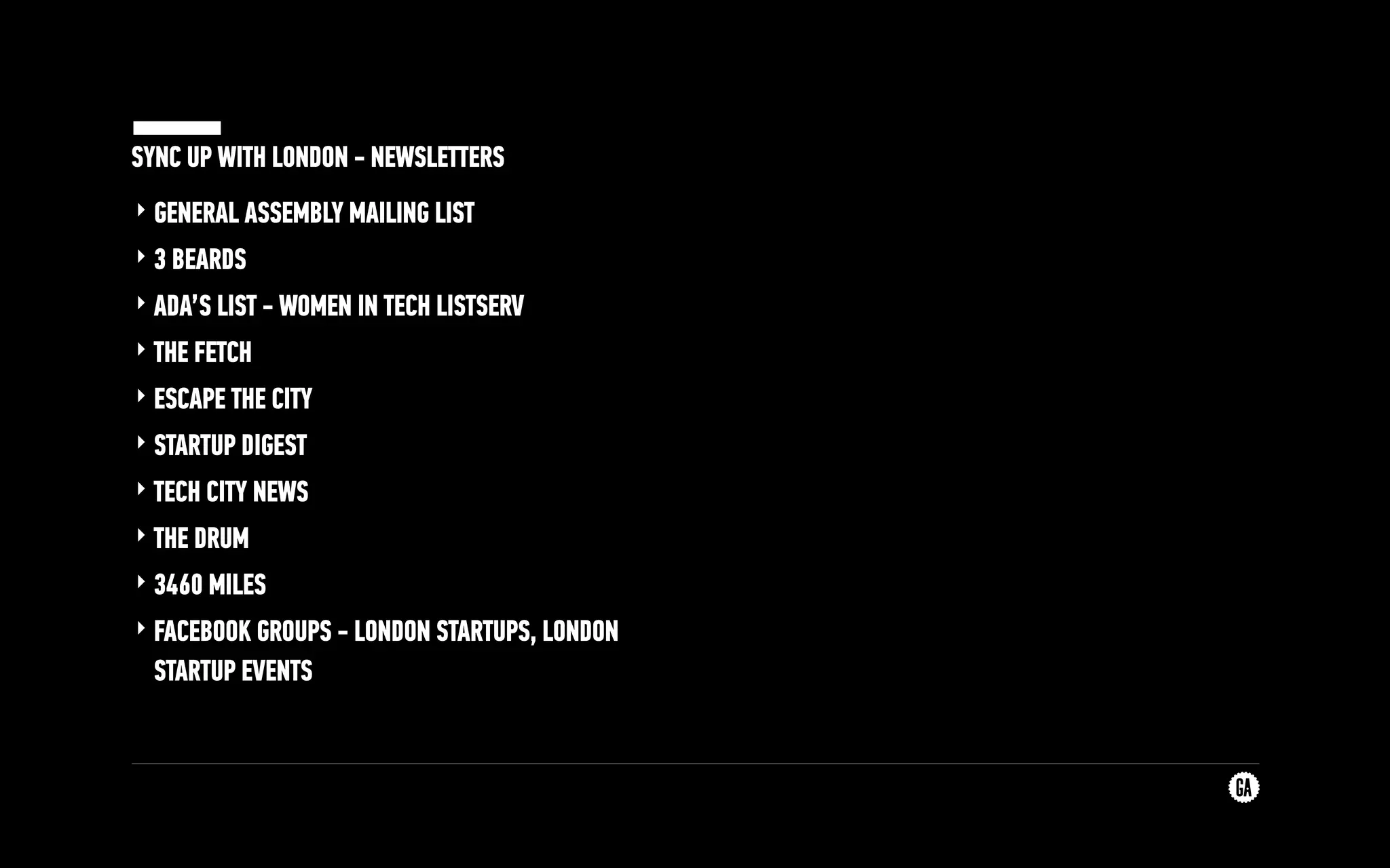 SYNC UP WITH LONDON - NEWSLETTERS
‣ GENERAL ASSEMBLY MAILING LIST
‣ 3 BEARDS
‣ ADA’S LIST - WOMEN IN TECH LISTSERV
‣ THE FETCH
‣ ESCAPE THE CITY
‣ STARTUP DIGEST
‣ TECH CITY NEWS
‣ THE DRUM
‣ 3460 MILES
‣ FACEBOOK GROUPS - LONDON STARTUPS, LONDON
STARTUP EVENTS
 
