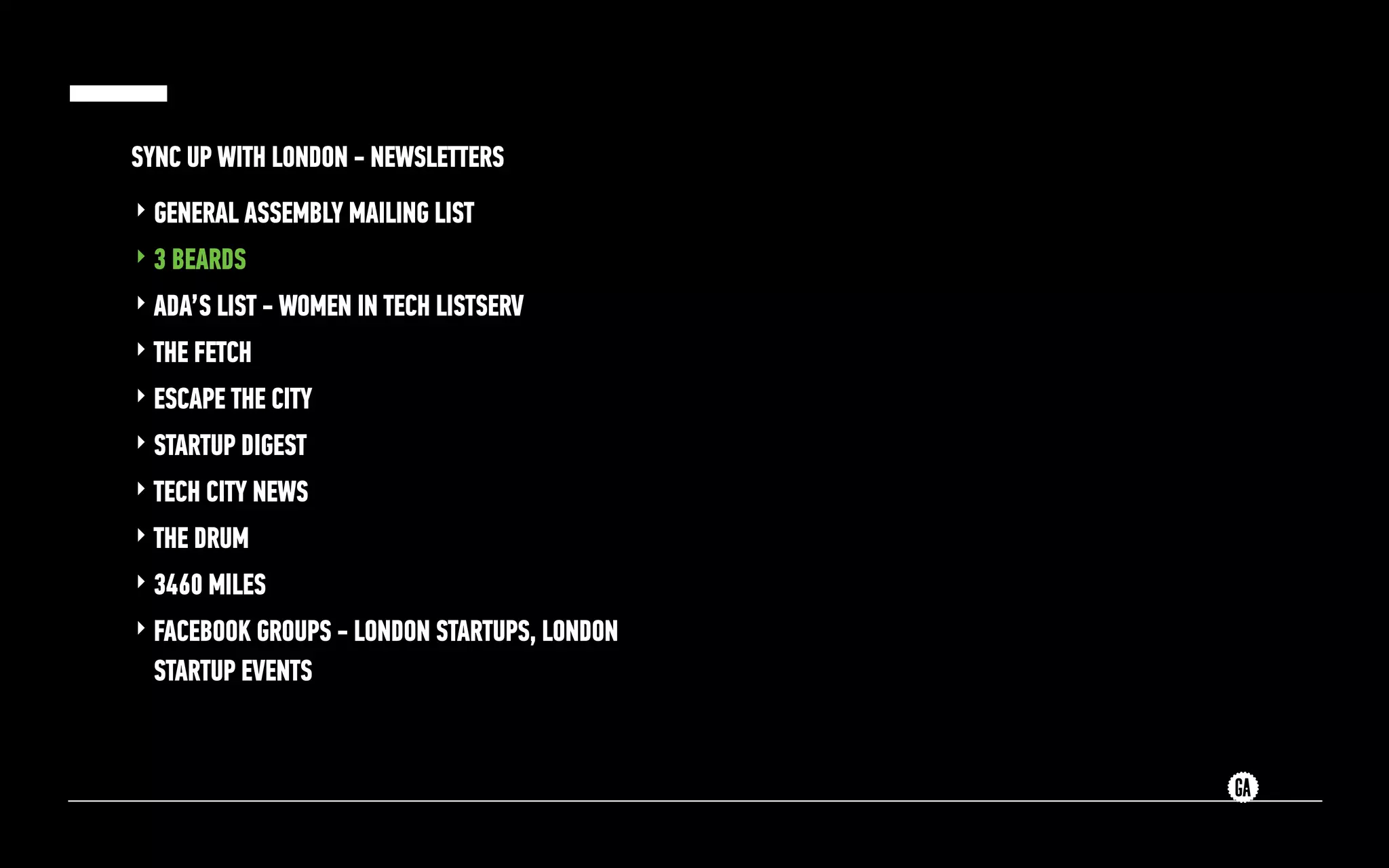 SYNC UP WITH LONDON - NEWSLETTERS
‣ GENERAL ASSEMBLY MAILING LIST
‣ 3 BEARDS
‣ ADA’S LIST - WOMEN IN TECH LISTSERV
‣ THE FETCH
‣ ESCAPE THE CITY
‣ STARTUP DIGEST
‣ TECH CITY NEWS
‣ THE DRUM
‣ 3460 MILES
‣ FACEBOOK GROUPS - LONDON STARTUPS, LONDON
STARTUP EVENTS
 