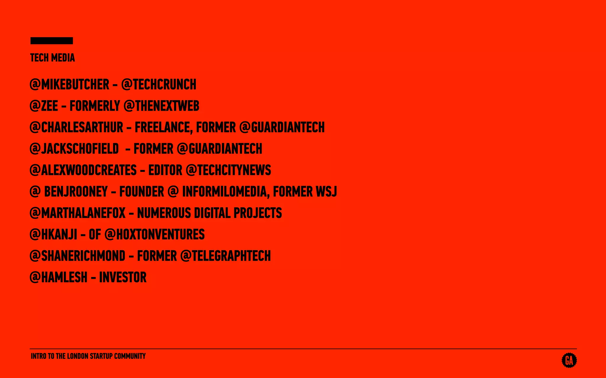 INTRO TO THE LONDON STARTUP COMMUNITY
TECH MEDIA
@MIKEBUTCHER - @TECHCRUNCH
@ZEE - FORMERLY @THENEXTWEB
@CHARLESARTHUR - FREELANCE, FORMER @GUARDIANTECH
@JACKSCHOFIELD - FORMER @GUARDIANTECH
@ALEXWOODCREATES - EDITOR @TECHCITYNEWS
@ BENJROONEY - FOUNDER @ INFORMILOMEDIA, FORMER WSJ
@MARTHALANEFOX - NUMEROUS DIGITAL PROJECTS
@HKANJI - OF @HOXTONVENTURES
@SHANERICHMOND - FORMER @TELEGRAPHTECH
@HAMLESH - INVESTOR
 