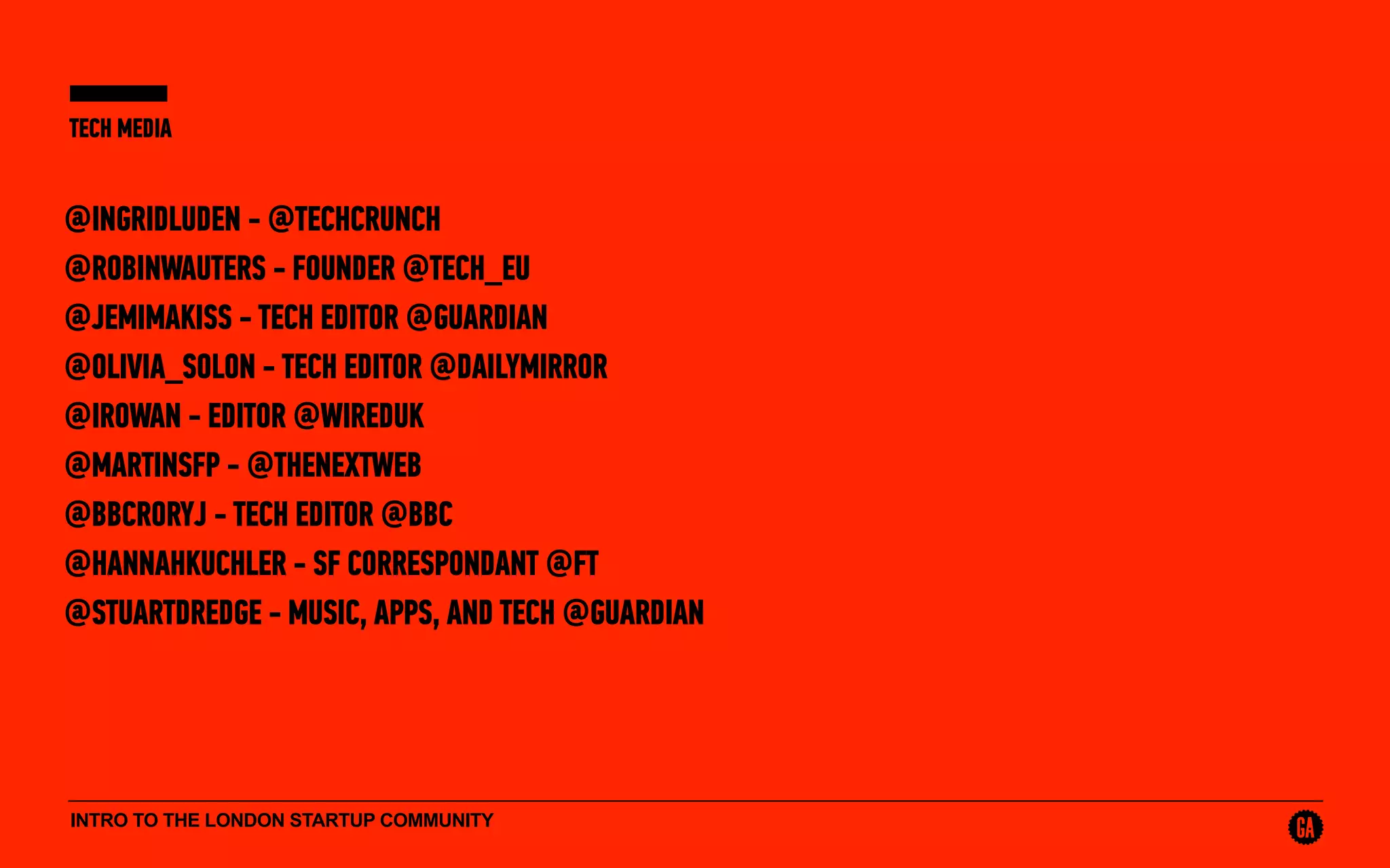 INTRO TO THE LONDON STARTUP COMMUNITY
TECH MEDIA
@INGRIDLUDEN - @TECHCRUNCH
@ROBINWAUTERS - FOUNDER @TECH_EU
@JEMIMAKISS - TECH EDITOR @GUARDIAN
@OLIVIA_SOLON - TECH EDITOR @DAILYMIRROR
@IROWAN - EDITOR @WIREDUK
@MARTINSFP - @THENEXTWEB
@BBCRORYJ - TECH EDITOR @BBC
@HANNAHKUCHLER - SF CORRESPONDANT @FT
@STUARTDREDGE - MUSIC, APPS, AND TECH @GUARDIAN
 