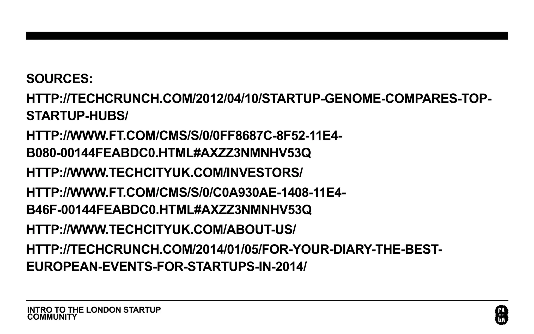 INTRO TO THE LONDON STARTUP
COMMUNITY
SOURCES:
HTTP://TECHCRUNCH.COM/2012/04/10/STARTUP-GENOME-COMPARES-TOP-
STARTUP-HUBS/
HTTP://WWW.FT.COM/CMS/S/0/0FF8687C-8F52-11E4-
B080-00144FEABDC0.HTML#AXZZ3NMNHV53Q
HTTP://WWW.TECHCITYUK.COM/INVESTORS/
HTTP://WWW.FT.COM/CMS/S/0/C0A930AE-1408-11E4-
B46F-00144FEABDC0.HTML#AXZZ3NMNHV53Q
HTTP://WWW.TECHCITYUK.COM/ABOUT-US/
HTTP://TECHCRUNCH.COM/2014/01/05/FOR-YOUR-DIARY-THE-BEST-
EUROPEAN-EVENTS-FOR-STARTUPS-IN-2014/
 