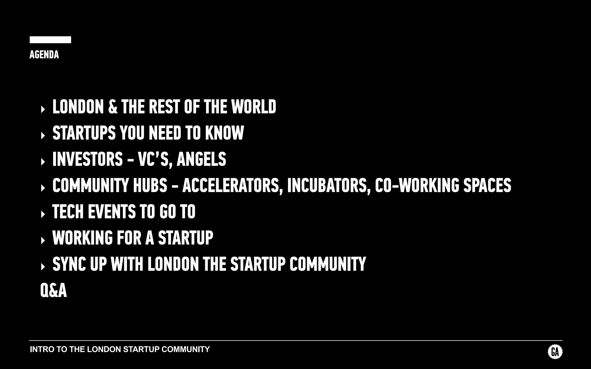 INTRO TO THE LONDON STARTUP COMMUNITY
AGENDA
‣ LONDON & THE REST OF THE WORLD
‣ STARTUPS YOU NEED TO KNOW
‣ INVESTORS - VC’S, ANGELS
‣ COMMUNITY HUBS - ACCELERATORS, INCUBATORS, CO-WORKING SPACES
‣ TECH EVENTS TO GO TO
‣ WORKING FOR A STARTUP
‣ SYNC UP WITH LONDON THE STARTUP COMMUNITY
Q&A
 