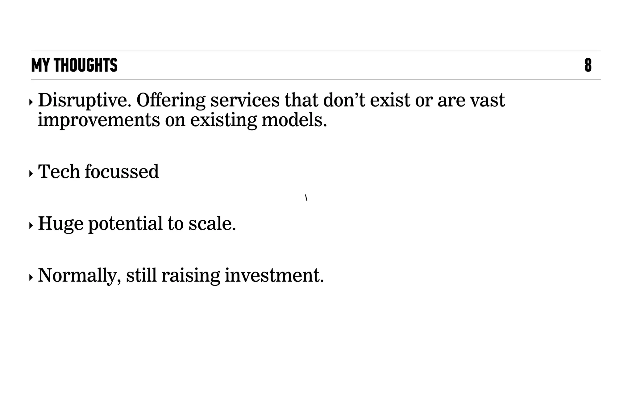MY THOUGHTS 8

‣ Disruptive. Offering services that don’t exist or are vast
improvements on existing models.
‣ Tech focussed
‣ Huge potential to scale.
‣ Normally, still raising investment.
 