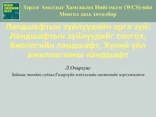 Зэрлэг Амьтдыг Хамгаалах Нийгэмлэг(WCS)-ийн  Монгол дахь хөтөлбөр Ландшафтын зүйлүүдийн арга зүй: Ландшафтын зүйлүүдийг сонгох, Биологийн ландшафт, Хүний үйл ажиллагааны ландшафт Л.Очирхуяг Зайнаас тандан судлал/Газарзүйн мэдээллийн системийн мэргэжилтэн 