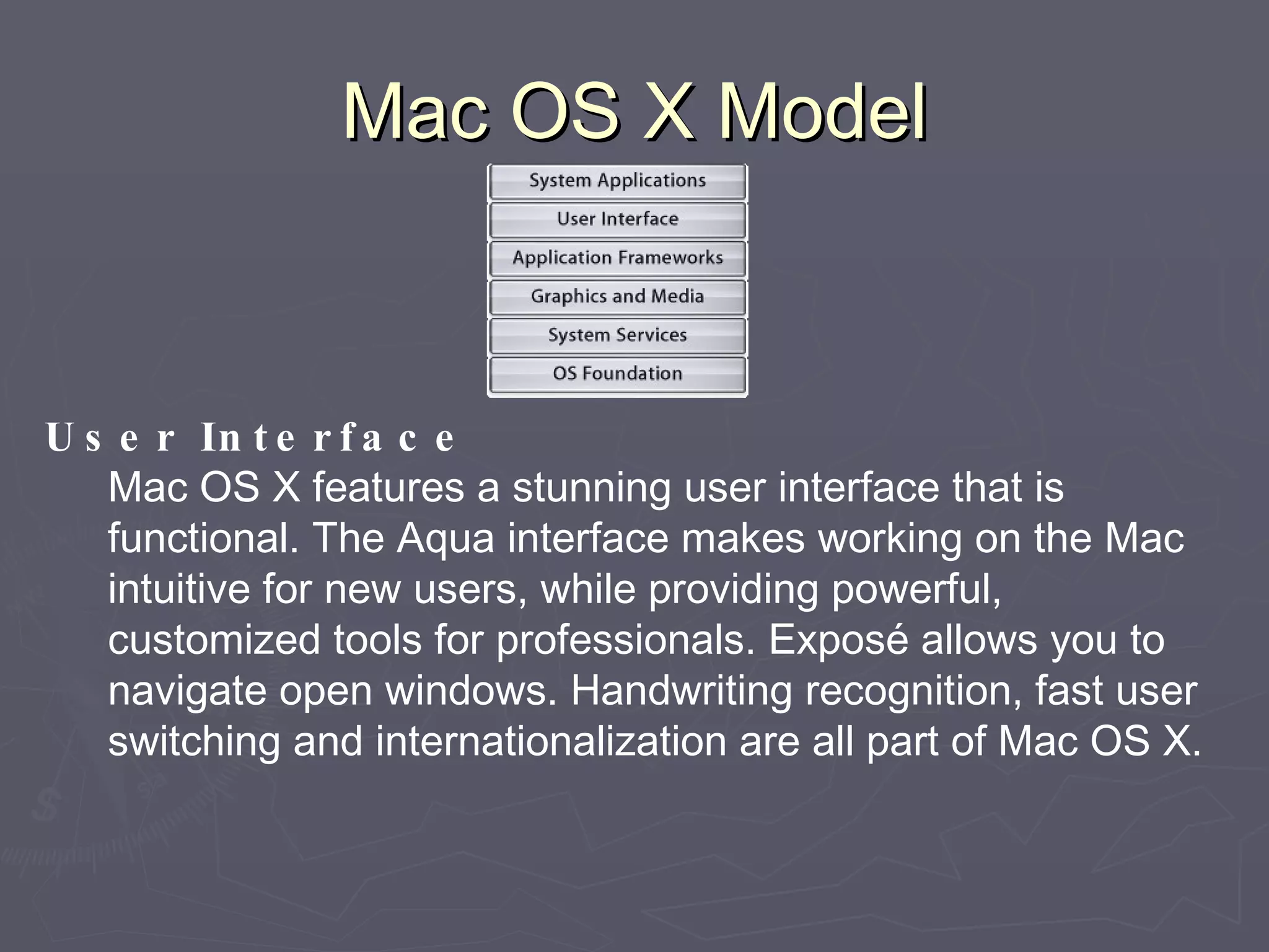Mac OS X Model User Interface Mac OS X features a stunning user interface that is functional. The Aqua interface makes working on the Mac intuitive for new users, while providing powerful, customized tools for professionals. Exposé allows you to navigate open windows. Handwriting recognition, fast user switching and internationalization are all part of Mac OS X. 
