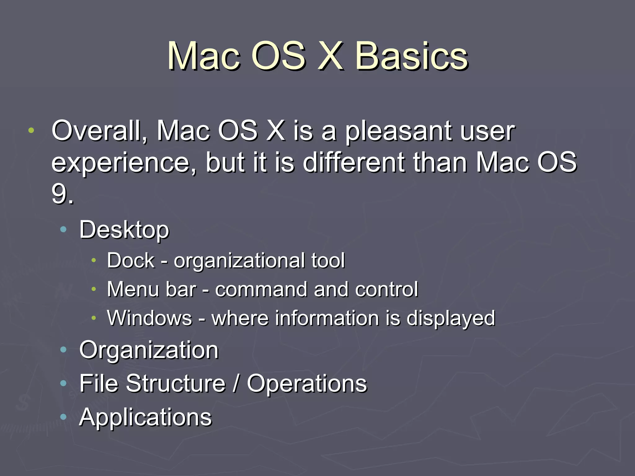 Mac OS X Basics Overall, Mac OS X is a pleasant user experience, but it is different than Mac OS 9. Desktop Dock - organizational tool Menu bar - command and control Windows - where information is displayed Organization File Structure / Operations Applications 