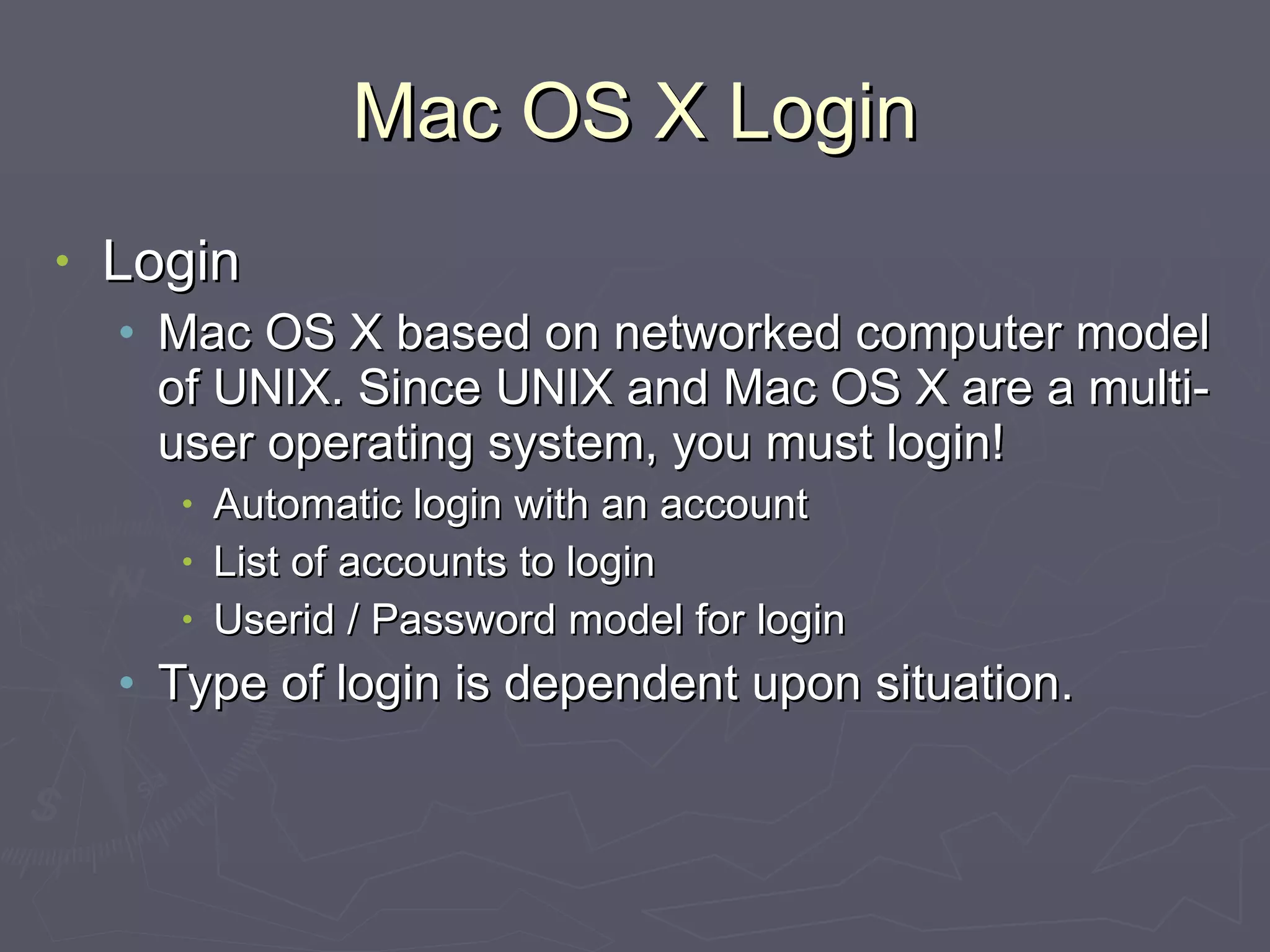 Mac OS X Login Login Mac OS X based on networked computer model of UNIX. Since UNIX and Mac OS X are a multi-user operating system, you must login! Automatic login with an account List of accounts to login Userid / Password model for login Type of login is dependent upon situation. 
