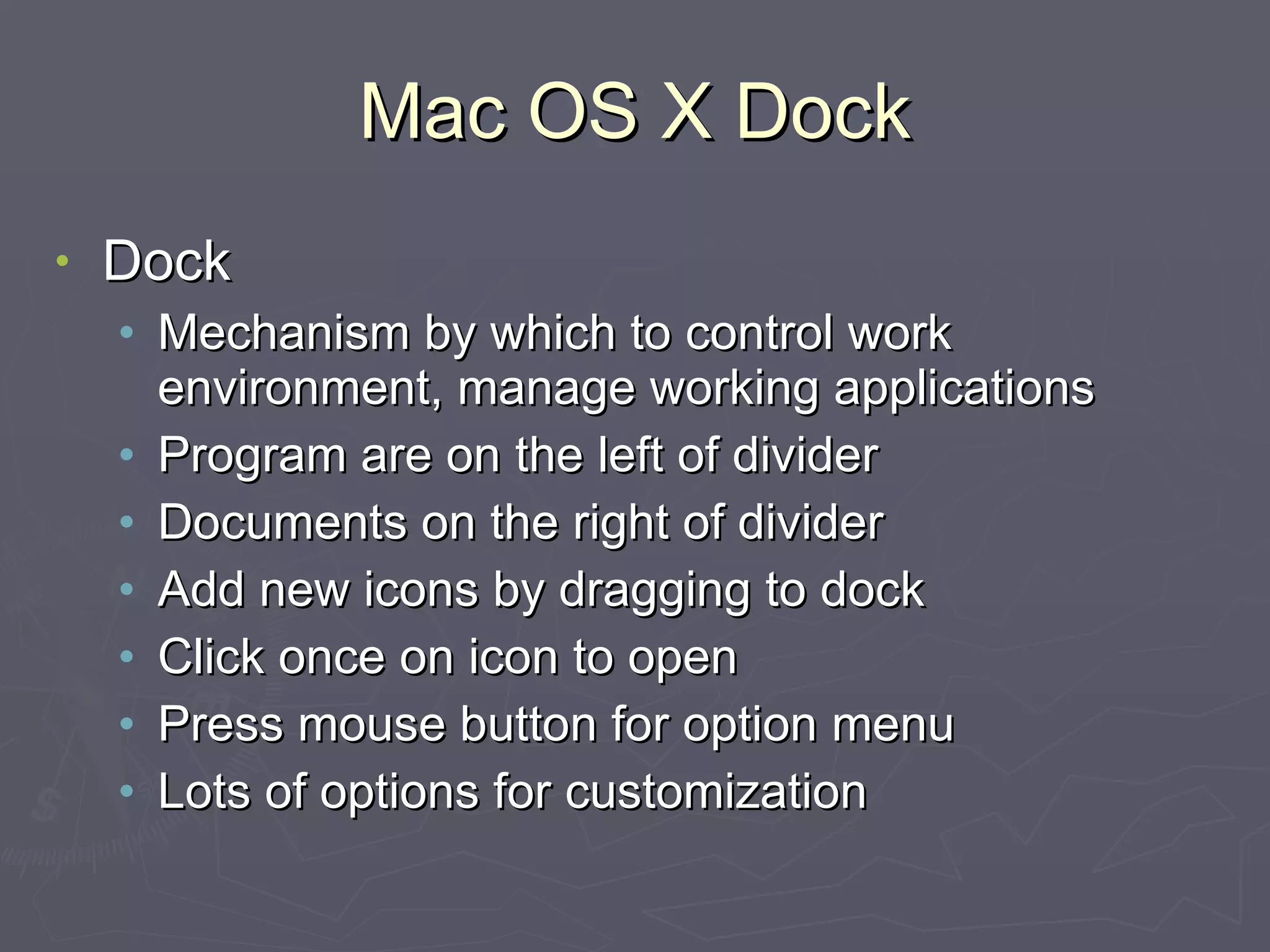 Mac OS X Dock Dock Mechanism by which to control work environment, manage working applications Program are on the left of divider Documents on the right of divider Add new icons by dragging to dock Click once on icon to open Press mouse button for option menu Lots of options for customization 