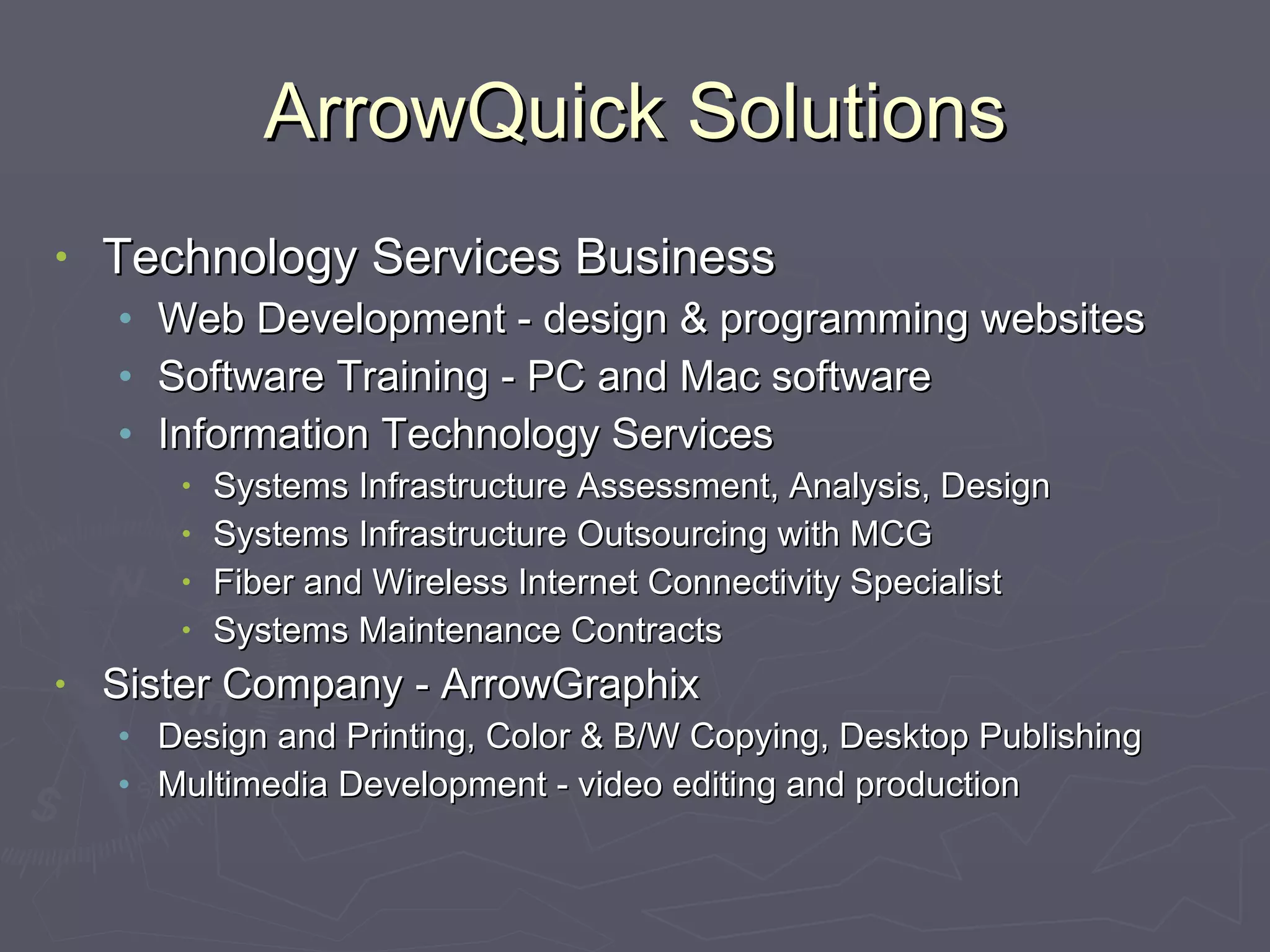 ArrowQuick Solutions Technology Services Business Web Development - design & programming websites Software Training - PC and Mac software Information Technology Services Systems Infrastructure Assessment, Analysis, Design Systems Infrastructure Outsourcing with MCG Fiber and Wireless Internet Connectivity Specialist Systems Maintenance Contracts Sister Company - ArrowGraphix Design and Printing, Color & B/W Copying, Desktop Publishing Multimedia Development - video editing and production 
