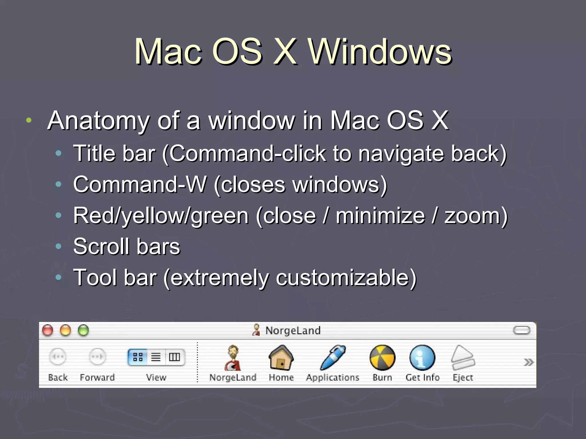 Mac OS X Windows Anatomy of a window in Mac OS X Title bar (Command-click to navigate back) Command-W (closes windows) Red/yellow/green (close / minimize / zoom) Scroll bars Tool bar (extremely customizable) 