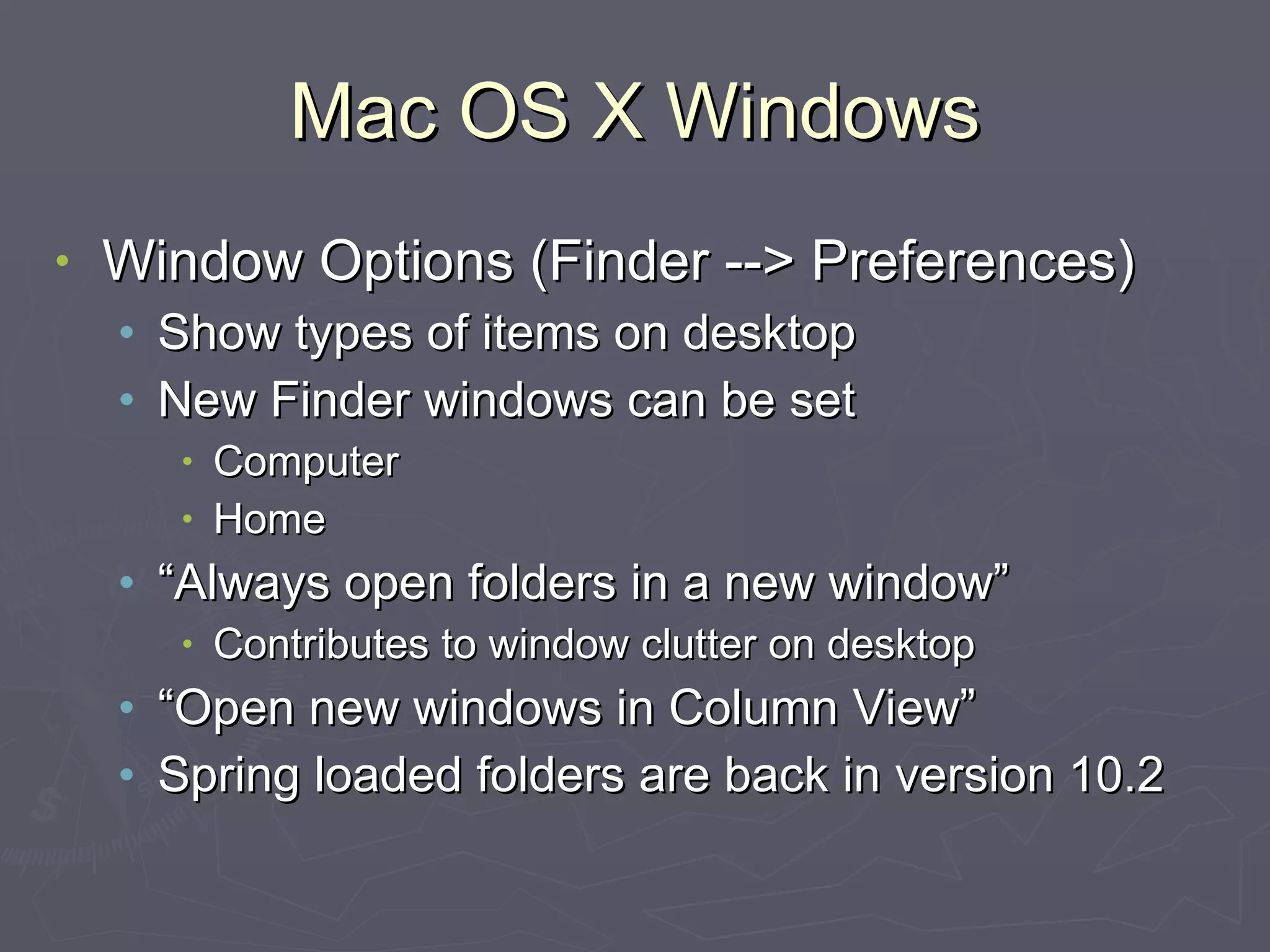Mac OS X Windows Window Options (Finder --> Preferences) Show types of items on desktop New Finder windows can be set Computer Home “Always open folders in a new window” Contributes to window clutter on desktop “Open new windows in Column View” Spring loaded folders are back in version 10.2 