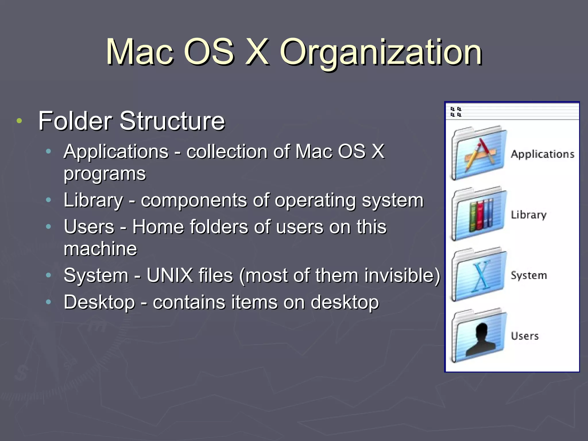 Mac OS X Organization Folder Structure Applications - collection of Mac OS X programs Library - components of operating system Users - Home folders of users on this machine System - UNIX files (most of them invisible) Desktop - contains items on desktop 