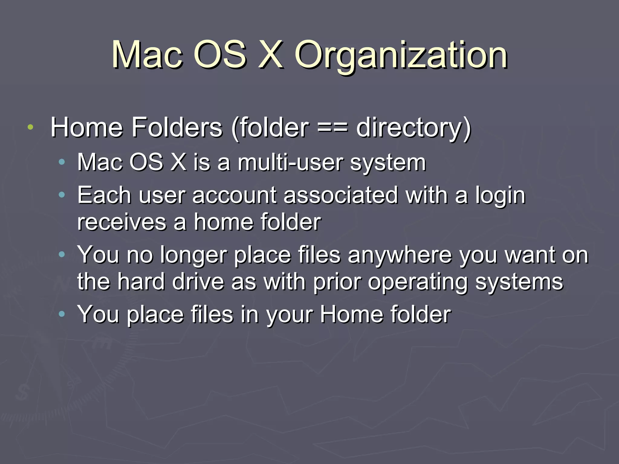 Mac OS X Organization Home Folders (folder == directory) Mac OS X is a multi-user system Each user account associated with a login receives a home folder You no longer place files anywhere you want on the hard drive as with prior operating systems You place files in your Home folder 