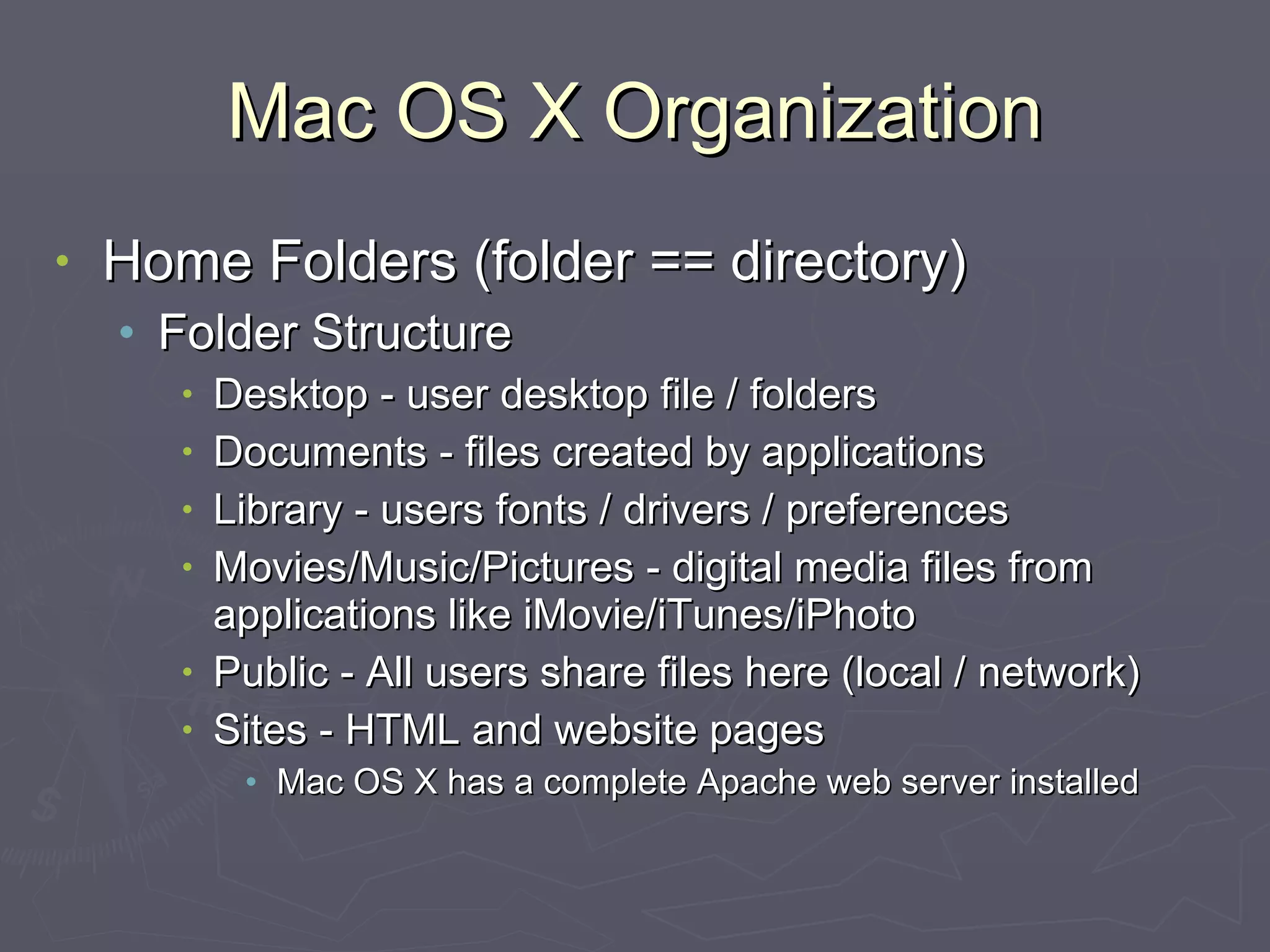 Mac OS X Organization Home Folders (folder == directory) Folder Structure Desktop - user desktop file / folders Documents - files created by applications Library - users fonts / drivers / preferences Movies/Music/Pictures - digital media files from applications like iMovie/iTunes/iPhoto Public - All users share files here (local / network) Sites - HTML and website pages Mac OS X has a complete Apache web server installed 