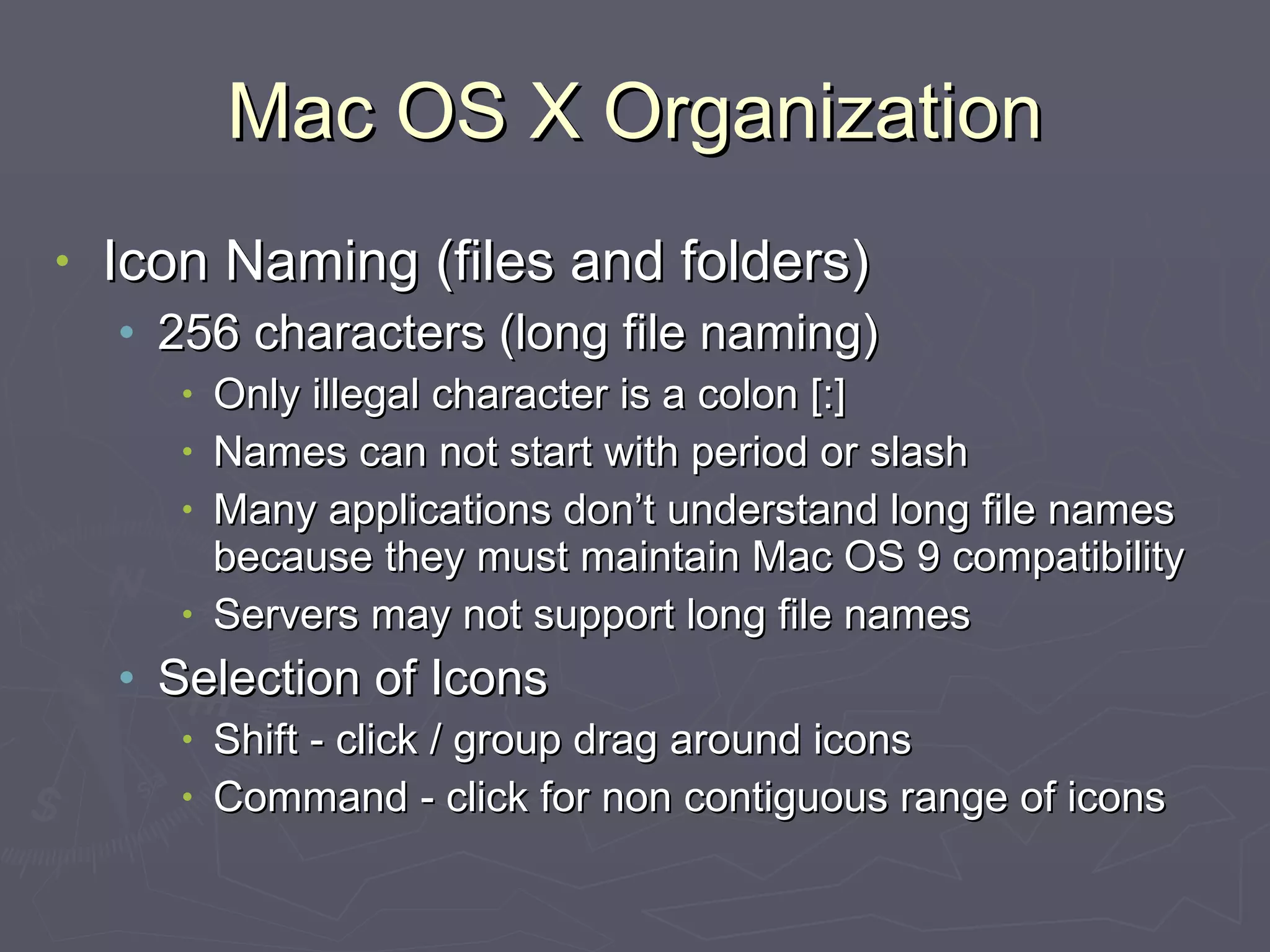 Mac OS X Organization Icon Naming (files and folders) 256 characters (long file naming) Only illegal character is a colon [:] Names can not start with period or slash Many applications don’t understand long file names because they must maintain Mac OS 9 compatibility Servers may not support long file names Selection of Icons Shift - click / group drag around icons Command - click for non contiguous range of icons 